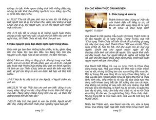 không cho bậc khôn ngoan thông thái biết những điều này,      IX- CÁC HÌNH THỨC CẦU NGUYỆN
nhưng lại mặc khải cho những người bé mọn. Vâng, lạy Cha,
vì đó là điều đẹp ý Cha.                                                            1. Chúc tụng và cảm tạ

Lc 10,22 "Cha tôi đã giao phó mọi sự cho tôi. Và không ai                           Thánh Vịnh chỉ cho chúng ta “Hãy vào
biết người Con là ai, trừ Chúa Cha, cũng như không ai biết                          cửa thánh điện cất tiếng tạ ơn, tới
Chúa Cha là ai, trừ người Con, và kẻ mà người Con muốn                              khuôn viên đền vàng dâng lời ca ngợi,
mặc khải cho."                                                                      tạ ơn Chúa và chúc tụng danh
                                                              Người". Tv100:4
Phil 3:15 Vậy tất cả chúng ta là những người hoàn thiện,
chúng ta hãy nghĩ như vậy; và giả như có điểm nào anh em      Vua David là một gương mẫu tuyệt vời trong Thánh kinh cả
nghĩ khác, thì Thiên Chúa sẽ mặc khải cho anh em.             về cầu nguyện và ca tụng Chúa. Trong Tv103, vua viết
                                                              “Chúc tụng Thiên Chúa, hỡi hồn tôi và tất cả những gì trong
5) Cầu nguyện giúp bạn được nghỉ ngơi trong Chúa.             tôi, hãy chúc tụng danh Thánh Chúa.” Rồi vua nói tiếp “Chúc
                                                              tụng CHÚA đi, hồn tôi hỡi, chớ khá quên mọi ân huệ của
Chúa mời gọi bạn đem những buồn phiền, lo âu, gánh nặng       Người. CHÚA tha cho ngươi muôn ngàn tội lỗi,
đến cho Ngài. Khi bạn làm điều này bằng tâm tình cầu          thương chữa lành các bệnh tật ngươi. Cứu ngươi khỏi chôn
nguyện tạ ơn, Ngài hứa sẽ ban an bình cho tâm hồn bạn.        vùi đáy huyệt, bao bọc ngươi bằng ân nghĩa với lượng hải
                                                              hà, ban cho đời ngươi chứa chan hạnh phúc, khiến tuổi xuân
Pl4:6,7 Anh em đừng lo lắng gì cả. Nhưng trong mọi hoàn       ngươi mạnh mẽ tựa chim bằng".
cảnh, anh em cứ đem lời cầu khẩn, van xin và tạ ơn, mà giãi
bày trước mặt Thiên Chúa những điều anh em thỉnh nguyện.      Vua David biết Đấng mà vua ca tụng chính là Chúa sống
Và bình an của Thiên Chúa, bình an vượt lên trên mọi hiểu     động trong ngài. Nhà vua không tôn thờ một vị thần thánh
biết, sẽ giữ cho lòng trí anh em được kết hợp với Đức Kitô    nào xa vời, nhưng là Đấng ban cho vua những điều vua cần.
Giêsu.                                                        Mọi sự trong đời vua dâng lời ca tụng Chúa Hằng Sống, vì
                                                              nhà vua đã cảm nghiệm được Chúa là Đấng tha thứ và chữa
1Pr5:7 Mọi âu lo, hãy trút cả cho Người, vì Người chăm sóc    lành, tình yêu, lòng nhân từ và cứu độ của Chúa tựa như
anh em.                                                       dòng suối khoan dung bất tận đổ xuống cho con cái Ngài.
                                                              Vua không nói những lời này một cách nhẹ nhàng. Vua biết
Mt6:25,26 "Vì vậy Thầy bảo cho anh em biết: đừng lo cho       thế nào là bị tổn thương, bị hành hạ, bị đè nén, bị quân thù
mạng sống: lấy gì mà ăn; cũng đừng lo cho thân thể: lấy gì    bao vây tứ phía, hoặc cảm thấy như bị bỏ rơi, và xa rời Chúa
mà mặc. Mạng sống chẳng trọng hơn của ăn, và thân thể         và những lời cầu xin của ngài không được Chúa chấp nhận.
chẳng trọng hơn áo mặc sao?                                   Nhưng trong tất cả mọi hoàn cảnh, nhà vua đã một lòng CA
                                                              NGỢI CHÚA.
Tv55:22 Hãy trút nhẹ gánh lo vào tay CHÚA, Người sẽ đỡ
đần cho, chẳng để chính nhân phải nghiêng ngửa bao giờ.       Nhiều bài Thánh vịnh, vua David vừa cầu xin, vừa ca tụng
                                                              Chúa. Vua không ngần ngại đến trước nhan Chúa mạnh dạn
                         trang 20                                                     trang 33
 