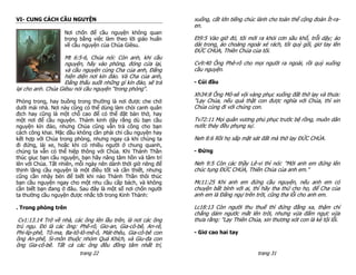 VI- CUNG CÁCH CẦU NGUYỆN                                       xuống, cất lớn tiếng chúc lành cho toàn thể cộng đoàn Ít-ra-
                                                               en.
                   Nơi chốn để cầu nguyện không quan
                   trọng bằng việc làm theo lời giáo huấn      Et9:5 Vào giờ đó, tôi mới ra khỏi cơn sầu khổ, trỗi dậy; áo
                   về cầu nguyện của Chúa Giêsu.               dài trong, áo choàng ngoài xé rách, tôi quỳ gối, giơ tay lên
                                                               ĐỨC CHÚA, Thiên Chúa của tôi.
                    Mt 6:5-6, Chúa nói: Còn anh, khi cầu
                    nguyện, hãy vào phòng, đóng cửa lại,       Cv9:40 Ông Phê-rô cho mọi người ra ngoài, rồi quỳ xuống
                    và cầu nguyện cùng Cha của anh, Đấng       cầu nguyện.
                    hiện diện nơi kín đáo. Và Cha của anh,
                    Đấng thấu suốt những gì kín đáo, sẽ trả    - Cúi đầu
lại cho anh. Chúa Giêsu nói cầu nguyện “trong phòng“.
                                                               Xh34:8 Ông Mô-sê vội vàng phục xuống đất thờ lạy và thưa:
Phòng trong, hay buồng trong thường là nơi được che chở        "Lạy Chúa, nếu quả thật con được nghĩa với Chúa, thì xin
dưới mái nhà. Nơi này cũng có thể dùng làm chòi canh quân      Chúa cùng đi với chúng con.
địch hay cũng là một chỗ cao để có thể đặt bàn thờ, hay
một nơi để cầu nguyện. Thánh kinh dậy rằng dù bạn cầu          Tv72:11 Mọi quân vương phủ phục trước bệ rồng, muôn dân
nguyện kín đáo, nhưng Chúa cũng vẫn trả công cho bạn           nước thảy đều phụng sự.
cách công khai. Mặc dầu không cần phải chỉ cầu nguyện hay
kết hợp với Chúa trong phòng, nhưng ngay cả khi chúng ta       Neh 8:6 Rồi họ sấp mặt sát đất mà thờ lạy ĐỨC CHÚA.
đi đứng, lái xe, hoặc khi có nhiều người ở chung quanh,
chúng ta vẫn có thể hiệp thông với Chúa. Khi Thánh Thần        - Đứng
thúc giục bạn cầu nguyện, bạn hãy nâng tâm hồn và tâm trí
lên với Chúa. Tất nhiên, mỗi ngày nên dành thời giờ riêng để   Neh 9:5 Còn các thầy Lê-vi thì nói: "Mời anh em đứng lên
thịnh lặng cầu nguyện là một điều tốt và cần thiết, nhưng      chúc tụng ĐỨC CHÚA, Thiên Chúa của anh em."
cũng cần nhậy bén để biết khi nào Thánh Thần thôi thúc
bạn cầu nguyện ngay cho một nhu cầu cấp bách, và không         Mc11:25 Khi anh em đứng cầu nguyện, nếu anh em có
cần biết bạn đang ở đâu. Sau đây là một số nơi chốn người      chuyện bất bình với ai, thì hãy tha thứ cho họ, để Cha của
ta thường cầu nguyện được nhắc tới trong Kinh Thánh:           anh em là Đấng ngự trên trời, cũng tha lỗi cho anh em.

. Trong phòng trên                                             Lc18:13 Còn người thu thuế thì đứng đằng xa, thậm chí
                                                               chẳng dám ngước mắt lên trời, nhưng vừa đấm ngực vừa
 Cv1:13.14 Trở về nhà, các ông lên lầu trên, là nơi các ông    thưa rằng: "Lạy Thiên Chúa, xin thương xót con là kẻ tội lỗi.
trú ngụ. Đó là các ông: Phê-rô, Gio-an, Gia-cô-bê, An-rê,
Phi-líp-phê, Tô-ma, Ba-tô-lô-mê-ô, Mát-thêu, Gia-cô-bê con     - Giơ cao hai tay
ông An-phê, Si-môn thuộc nhóm Quá Khích, và Giu-đa con
ông Gia-cô-bê. Tất cả các ông đều đồng tâm nhất trí,
                          trang 22                                                       trang 31
 