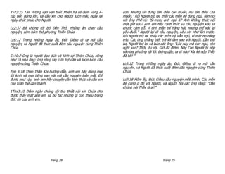 Tv72:15 Tân Vương vạn vạn tuế! Thiên hạ sẽ đem vàng Ả-       con. Nhưng xin đừng làm điều con muốn, mà làm điều Cha
rập tiến dâng lên, và cầu xin cho Người luôn mãi, ngày lại   muốn." Rồi Người trở lại, thấy các môn đệ đang ngủ, liền nói
ngày chúc phúc cho Người.                                    với ông Phê-rô: "Si-mon, anh ngủ à? Anh không thức nổi
                                                             một giờ sao? Anh em hãy canh thức và cầu nguyện kẻo sa
Lc2:37 Bà không rời bỏ Đền Thờ, những ăn chay cầu            chước cám dỗ. Vì tinh thần thì hăng hái, nhưng thể xác lại
nguyện, sớm hôm thờ phượng Thiên Chúa.                       yếu đuối." Người lại đi cầu nguyện, kêu xin như lần trước.
                                                             Rồi Người trở lại, thấy các môn đệ vẫn ngủ, vì mắt họ nặng
Lc6:12 Trong những ngày ấy, Đức Giêsu đi ra núi cầu          trĩu. Các ông chẳng biết trả lời làm sao với Người. Lần thứ
nguyện, và Người đã thức suốt đêm cầu nguyện cùng Thiên      ba, Người trở lại và bảo các ông: "Lúc này mà còn ngủ, còn
Chúa.                                                        nghỉ sao? Thôi, đủ rồi. Giờ đã điểm. Này Con Người bị nộp
                                                             vào tay phường tội lỗi. Đứng dậy, ta đi nào! Kìa kẻ nộp Thầy
Cv10:2 Ông là người đạo đức và kính sợ Thiên Chúa, cũng      đã tới! "
như cả nhà ông; ông rộng tay cứu trợ dân và luôn luôn cầu
nguyện cùng Thiên Chúa.                                      Lc6:12 Trong những ngày ấy, Đức Giêsu đi ra núi cầu
                                                             nguyện, và Người đã thức suốt đêm cầu nguyện cùng Thiên
Eph 6:18 Theo Thần Khí hướng dẫn, anh em hãy dùng mọi        Chúa.
lời kinh và mọi tiếng van nài mà cầu nguyện luôn mãi. Để
được như vậy, anh em hãy chuyên cần tỉnh thức và cầu xin     Lc9:18 Hôm ấy, Đức Giêsu cầu nguyện một mình. Các môn
cho toàn thể dân thánh.                                      đệ cũng ở đó với Người, và Người hỏi các ông rằng: "Dân
                                                             chúng nói Thầy là ai?"
1Thx3:10 Đêm ngày chúng tôi tha thiết nài xin Chúa cho
được thấy mặt anh em và bổ túc những gì còn thiếu trong
đức tin của anh em.




                         trang 28                                                      trang 25
 