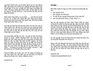 Lạy Chúa Thánh Linh, qua ơn khôn ngoan xin cho con biết tà       Lời Ngỏ:
thần nào đang còn ở trong con. (Ngừng để nghe tiếng Chúa
nói với bạn, ví dụ như: sự giận dữ, kiêu ngạo, cay đắng, tàn     Rất nhiều người và ngay cả chính chúng tôi thường đặt câu
nhẫn, hỗn loạn, lường gạt, tham muốn, sợ hãi, ghét bỏ, bất       hỏi:
an, ghen tị, tự hào, kinh sợ…). Đọc lời kinh sau đây sau khi
thấy mỗi tà khí).                                                 Cầu nguyện là gì?
                                                                  Cầu nguyện như thế nào?
Nhân danh Chúa Giêsu, ta xua đuổi ____ (nói tên các tà khí        Tại sao lời cầu nguyện không được Chúa nhận lời?
đó ra). Ta ra lệnh cho ngươi đến quy hàng Chúa Giêsu,             Làm sao biết được thánh ý Thiên Chúa? v.v...
không được làm hại ta hay một người nào, để Chúa sẽ định
đoạt ngươi theo thiên ý Chúa.                                    Sau khi cầu nguyện và được Chúa Thánh Thần soi sáng,
                                                                 chúng tôi tìm được tài liệu quý giá này, đáp ứng được những
Con cảm tạ Chúa Cha về tình yêu Chúa cho con. Con cảm tạ         khao khát của cầu nguyện và trả lời thoả đáng cho các câu
chúa Thánh Linh đã ban sức mạnh cho con chống lại satan          hỏi trên. Chúng tôi xin gởi đến Quí vị tài liệu này như là một
và quyền lực nó. Con cảm tạ Chúa Giêsu đã giải thoát con tự      hành trang trong đời sống cầu nguyện và theo Chúa. Xin
do. Con cảm tạ Đức Mẹ đã cầu bầu cho con cùng với các            đọc chậm rãi trong tâm tình cầu nguyện và suy niệm, đồng
Thiên thần và các Thánh.                                         thời xin Chúa giúp đánh động và linh ứng những mạc khải
                                                                 thánh ý và tư tưởng của Chúa qua từng dòng chữ
Xin Chúa Giêsu đổ đầy con với... (sự bác ái/ đức tin/ khoan
dung/ hi vọng/ khiêm nhường/ niềm vui/ lòng tốt/ ánh             Xin cầu nguyện và tạ ơn Chúa cùng với chúng tôi được chia
sáng/ tình yêu/ nhẫn nại/ bình an/ trong sạch/ an toàn/ bình     sẻ trong đời sống tâm linh với Quí vị.
thản/ tin cậy/ sự thật/ hiểu biết và khôn ngoan). Xin Chúa
giúp con bước đi trong ánh sáng và sự thật của Chúa do
                                                                 Mạng Lưới Cầu Nguyện hân hạnh giới thiệu bài viết rất hay
Chúa Thánh Linh dẫn dắt, để cùng với Chúa chúng con sẽ ca
                                                                 về cầu nguyện sau đây. Xin giúp chúng tôi phổ biến tài liệu
ngợi, tôn vinh Chúa Cha bây giờ và cho đến thiên thu. Vì
                                                                 này, bằng cách copy tặng cho người thân. Chân thành cám
Chúa “... là đường, là sự thật và là sự sống” và Chúa “... đến
                                                                 ơn anh chị em cộng tác hoàn thành tài liệu này và quý vị
để chúng con có một đời sống sung mãn”.
                                                                 độc giả.

“Chúa là Đấng cứu chuộc con; con tin tưởng và không sợ
hãi. Sức mạnh con, can đảm của con là Chúa, và Chúa là           thanhlinh.net
Đấng Cứu Chuộc con”. Amen. Allelulia. Amen.                      mangluoicaunguyen@yahoo.com


thanhlinh.net


                           trang 50                                                         trang 3
 