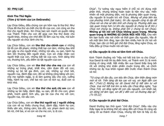 XI- PHỤ LỤC                                                     Chúa“. Tư tưởng này nguy hiểm ở chỗ nó chỉ đúng một
                                                                phần thôi, nhưng không hoàn toàn là hẳn như vậy. Hiển
                                                                nhiên về một phương diện, mà là phương diện quan trọng,
Kinh Tha Thứ Ngắn
                                                                cầu nguyện là truyện trò với Chúa. Nhưng vế phía bên kia
(Tóm ý từ kinh của Lm DeGrandis)                                của phương trình (bài toán), thì cầu nguyện cũng là dịp để
                                                                Chúa nói và chia sẻ tâm tình với chúng ta. Phương diện sau
Lạy Chúa Giêsu, điều chúng con xin hôm nay là tha thứ. Như      này quan trong hơn (vì khi cầu nguyện là chúng ta đi tìm ý
Chúa đã tha thứ và chết cho tội lỗi của con, con cũng xin tha   Chúa nơi chúng ta, không phải tìm ý chúng ta nơi Chúa).
thứ cho người khác. Xin Chúa ban sức mạnh và quyền năng         Những gì tôi nói với Chúa không quan trọng. Nhưng
của Thánh Thần cho con để giúp con tha thứ được cho             quan trọng là NHỮNG GÌ CHÚA NÓI VỚI TÔI. Cho nên
người khác, không còn nhớ đến lỗi lầm của họ nữa, mà luôn       khi bạn bước vào nơi chốn và thời gian cầu nguyện, hãy đi
cầu nguyện và chúc lành cho họ.                                 với một tâm tình rằng, bạn cần làm nhiều hơn là chỉ nói với
                                                                Chúa; bạn cần có thời giờ chờ đợi Chúa, lắng nghe Chúa, và
Lạy Chúa Giêsu, con xin tha thứ cho chính con vì những          hiểu điều gì Chúa muốn nói với bạn.
tội lỗi con đã phạm; những thất bại con làm; những đau khổ
con gây ra cho người khác; những nói xấu, vu oan, hành hạ       e) Cầu nguyện là chia sẻ tâm tình với Chúa.
làm tổn thương đến người khác. Con xin chấp nhận con
người thật của con, những bất tài của con, hình dáng khó        Kinh Thánh thường nói “Hãy mở hết trái tim ra cho Chúa”.
coi, thương tích, yếu điểm và tật nguyền của con.               Vua David là một thí dụ điển hình, và Thánh vịnh 51 là minh
                                                                chứng rõ ràng nhất. Rất nhiều lần vua David thấy lòng bối
Lạy Chúa Giêsu, con xin tha thứ cho cha mẹ của con về           rối với những khó khăn phiền muộn trong đời, và chính
những sự trừng phạt, khắt khe, cấm đoán đối với con;            những lúc ấy Vua khôn ngoan đến trước nhan thánh Chúa
những sự bỏ bê gia đình, con cái; những sự chửi bới,            và nói:
nguyền rủa, đánh đập con; đối sử không công bằng với con;
cha mẹ nghiện ngập, ly dị làm gương xấu cho con, cưỡng          "Từ cùng cõi địa cầu, con kêu lên Chúa, tâm thần đang mòn
hiếp, hành hạ con; chê bai nói con vô tích sự, đuổi con ra      mỏi rã rời. Trên tảng đá kia cao vòi vọi, xin Ngài dẫn con
khỏi nhà.                                                       lên." (Tv61:2) Những lúc đó David thổ lộ hết tâm tư với
                                                                Chúa. Vua mở hết trái tim ra kêu cầu Chúa lắng nghe. "Lạy
Lạy Chúa Giêsu, con xin tha thứ cho anh chị em con về           Chúa Trời, xin lắng nghe lời con cầu nguyện, con khẩn nài,
những sự ăn hiếp, đánh đập, vu oan, đổ lỗi cho con; ghen        xin đừng nỡ làm ngơ, xin để ý đến con và thương đáp lại".
ghét, tranh giành tình yêu, gia tài của cha mẹ với con;         (Tv 55:22)
nguyền rủa, nói xấu con.
                                                                f) Cầu nguyện là phải đợi Chúa.
Lạy Chúa Giêsu, con xin tha thứ người vợ / người chồng
của con về sự thiếu chung thuỷ, đánh đập, hành hạ con;          David thường tạo thói quen “chờ đợi Chúa”. Điều này cho
thiếu săn sóc, thông cảm; lừa dối, xúc phạm danh dự con;        thấy ngay là ta không thể vội vàng đến với Chúa rồi cũng vội
bỏ rơi, chê bai, xỉ vả con và cha mẹ con, ly dị con.            vàng rời xa thánh nhan Chúa, nhưng tốt hơn là hãy có đủ
                          trang 46                                                        trang 7
 