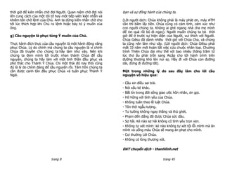 thời giờ để kiên nhẫn chờ đợi Người. Quan niệm chờ đợi nói    bạn và sự đồng hành của chúng ta.
lên cung cách của một tôi tớ hay một tiếp viên kiên nhẫn và
khiêm tốn chờ lệnh của Chủ. Anh ta đứng kiên nhẫn chờ cho     (Lời người dịch: Chúa không phải là máy phát ơn, máy ATM
tới lúc thích hợp khi Chủ ra lệnh hoặc bày tỏ ý muốn của      cần thì bấm lấy tiền. Chúa cũng có cảm tình, cảm xúc như
ông.                                                          con người chúng ta. Không ai ghé ngang nhà cha mẹ mình
                                                              để xin quà rồi bỏ đi ngay). Người muốn chúng ta bỏ thời
g) Cầu nguyện là phục tùng Ý muốn của Chủ.                    giờ để ở trước sự hiện diện của Người, vui thích với Người.
                                                              Chúa Giêsu đã dành nhiều thời giờ với Chúa Cha, và chúng
Thực hành đích thực của cầu nguyện là một hành động vâng      ta cũng nên làm như vậy. (Lời người dịch: Chúa Giêsu phải
phục Chúa. Lý do chính mà chúng ta cầu nguyện là vì chính     mất 33 năm mới hoàn tất việc cứu chuộc nhân loại. Chương
Chúa đã truyền cho chúng ta hãy làm như vậy. Nên khi          trình Thiên Chúa dài như thế với bao nhiêu thăng trầm từ
chúng ta đem mình tới trước nhan thánh Chúa để cầu            lúc thơ ấu phải trốn sang Aicập cho tới hành trình trên
nguyện, chúng ta hãy làm với một tinh thần đầu phục và        đường thương khó lên núi sọ. Hãy đi với Chúa con đường
phó thác cho Thánh Ý Chúa. Chỉ một thái độ này thôi cũng      dài, đừng đi đường tắt).
đủ là lý do chính đáng để cầu nguyện rồi. Tâm hồn chúng ta
cần được canh tân đầu phục Chúa và tuân phục Thánh Ý          Một trong những lý do sau đây làm cho lời cầu
Ngài.                                                         nguyện vô hiệu qủa:

                                                              - Cầu xin điều sai trái.
                                                              - Nói xấu kẻ khác.
                                                              - Bất tín trong đời sống giao ước hôn nhân, ơn gọi.
                                                              - Hờ hững với tình yêu của Chúa.
                                                              - Không tuân theo lề luật Chúa.
                                                              - Tôn thờ ngẫu tượng.
                                                              - Tư tưởng không ngay thẳng và thù ghét.
                                                              - Phạm đến đấng đã được Chúa sức dầu.
                                                              - Sợ hãi. Kẻ nào sợ hãi không có tình yêu trọn vẹn.
                                                              - Không tự xét mình: kẻ nào không tự xét tội lỗi mình mà ăn
                                                              mình và uống máu Chúa sẽ mang án phạt cho mình.
                                                              - Coi thường Lời Chúa.
                                                              - Không có lòng thương xót.

                                                              DXT chuyển dịch - thanhlinh.net

                          trang 8                                                      trang 45
 