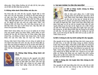 đóng góp. Chúa Giêsu thường nói về việc bố thí, làm phúc         2- TẠI SAO CHÚNG TA CẦN CẦU NGUYỆN?
và ơn lành sẽ đến tiếp theo sự bố thí.
                                                                                 a) Bởi vì Chúa muốn chúng ta đồng
9. Không nhân danh Chúa Giêsu mà cầu xin.                                        hành với Người.

Khi Chúa dậy các môn đệ cầu nguyện, Người đặt ra một                            Đây là khía cạnh đáng chú ý nhất trong
mẫu mực cho các ông theo, và chúng ta nên theo đúng sự                          chương trình cứu độ lớn lao của Chúa, đó là
chỉ dậy của Chúa. Đường lối của Chúa không thay đổi.                            một Thiên Chúa Toàn Năng, Đấng tạo dựng
Ga16:23 Ngày ấy, anh em không còn phải hỏi Thầy gì nữa.                         và làm chủ vũ trụ bao la, nhưng lại tự hạ
Thật, Thầy bảo thật anh em: anh em mà xin Chúa Cha điều          mình xuống để trò chuyện với một trong những thụ tạo nhỏ
gì, thì Người sẽ ban cho anh em nhân danh Thầy". Khi             bé nhất của Ngài làm nên. Thiên Chúa toàn năng hằng hữu
chúng ta đến với Chúa Cha, nên nhớ rằng chúng ta chỉ có          dành thời gian và nỗ lực để trò chuyện thân mật với một
thể làm được như vậy vì nhờ Chúa Con. Vậy hãy đến với            người chẳng là gì như bạn và tôi. Ngài còn chú ý đến những
Chúa Cha qua danh Chúa Giêsu.                                    chi tiết nhỏ nhặt trong từng giây phút ngắn ngủi của cuộc
                                                                 đời chúng ta, và sẵn sàng truyền đạt với chúng ta về những
Nhân Danh Chúa Giêsu mà xin sự gì có nghĩa là xin Chúa           chi tiết này. Tôi luôn luôn ngạc nhiên về những ân huệ kể
Cha qua quyền năng của Danh Giêsu. Danh Giêsu có ảnh             trên, và do đó trong tôi dấy lên niềm kính sợ sâu xa đối với
hưởng lớn lao đối với Chúa Cha (vì Chúa Giêsu đẹp lòng           Thiên Chúa cao cả.
Chúa Cha, và không có Danh nào trọng hơn). Đó là chìa
khóa mở cửa kho châu báu ân huệ của Thiên Chúa.                  b) Bởi vì chúng ta cần hạ mình xuống khi cầu nguyện.

Nhưng nhân Danh Chúa Giêsu mà xin cũng có nghĩa là xin           Cầu nguyện là linh thao (tập thể thao tâm linh) mang lại lợi
cho Danh Cha được tôn vinh. Do vậy, khi xin Chúa điều gì,        ích tâm linh, vì khi đến với Chúa chúng ta khiêm nhường
mục đích của chúng ta không ích kỷ và có tính cách trần tục.     trước nhan Thánh Ngài, nhận biết sự hiện diện của chúng ta
Điều chắc chắn không phải là cá nhân chúng ta được lợi           là cần tới Ngài vì chúng ta bất lực không thể làm được điều
cách nào đó, nhưng giản dị là làm cho Danh Giêsu được vinh       gì cho có ý nghĩa và kết quả, nếu không có sự giúp sức của
hiển.                                                            Ngài. Trong cầu nguyện, chúng ta tự coi mình như thái độ
                                                                 của những tôi tớ đứng đợi lệnh chủ. Chúng ta tự hạ thân
                10. Không hiệp thông, đồng hành với              phận và những khả năng của con người của mình xuống
                Chúa.                                            bằng cách tự đặt mình dưới chân Chúa trong khiêm nhường,
                                                                 đầu phục và thành khẩn cầu xin.
                Nhiều lần chúng ta cầu nguyện như đánh
                điện tín, gởi email vậy - gửi đi, gửi về ào ào   c) Bởi vì chúng cần rèn luyện tâm hồn chúng ta khi
                trước sự hiện diện của Chúa. Làm như vậy         cầu nguyện
                chẳng khác nào chúng ta xúc phạm đến
                Đấng Toàn Năng. Chúa cần tình yêu, tình          Cầu nguyện là một hoạt động tâm linh cho nên cần có một
                                                                 sự rèn luyện xác thịt của chúng ta hầu có thể thực hiện
                          trang 44                                                        trang 9
 