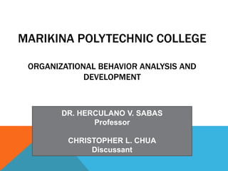 MARIKINA POLYTECHNIC COLLEGE
ORGANIZATIONAL BEHAVIOR ANALYSIS AND
DEVELOPMENT
DR. HERCULANO V. SABAS
Professor
CHRISTOPHER L. CHUA
Discussant
 