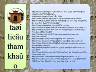 http://hanoi.vietnamplus.vn/Home/Chua-Tran-Quoc--danh-thang-bac-
        nhat-kinh-ky/20099/82.vnplus
        vi.wikipedia.org/wiki/Chùa_Trấn_Quốc
        http://www.hannom.org.vn/detail.asp?param=1117&Catid=564
        http://vietbao.vn/Kham-pha-Viet-Nam/Sang-nay-khoi-cong-dong-tho-tu-
        bo-chua-Tran-Quoc/80106733/151/


 taøi   http://www.baobacgiang.com.vn/16/54126.bgo
        http://vietbao.vn/Kham-pha-Viet-Nam/Chua-Tran-Quoc/80100149/151/
        http://vietbao.vn/Chinh-Tri/Chum-anh-Tong-thong-An-Do-tham-chua-
        Tran-Quoc/20815968/96/
        http://vietbao.vn/Chinh-Tri/Tong-thong-Nga-di-le-chua-o-Ha-

lieäu   Noi/20945184/96/
        http://my.opera.com/vanchi/blog/thap-chua-tran-quoc
        http://www.thientam.vn/index.php?nv=News&at=article&sid=163
        http://dvt.vn/2011031802493620p0c93/chua-tran-quoc-doa-sen-tren-

tham    guong-nuoc-ho-tay.htm
        http://tamnhin.net/tieu-diem/3861/Chua-Tran-Quoc-don-dai-le-1000-
        nam.html
        http://www.dulichvietnam.info/a/b/c/d/e/tour_du_lich/dulichhanoi/chu


khaû    a-tran-quoc.htm
        http://my.opera.com/doanducthanh/blog/show.dml/21585792
        http://www.doanhnhan360.com/Desktop.aspx/Cuoc-song-360/Du-lich-
        360/Chua_Tran_Quoc-Net_hon_xua_giua_long_Ha_Noi/


  o
 