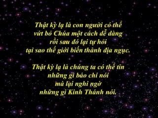 Thật kỳ lạ là con người có thể  vứt bỏ Chúa một cách dễ dàng  rồi sau đó lại tự   hỏi  tại sao thế giới biến   thành địa ngục.  Thật kỳ lạ là chúng ta có thể tin  những gì báo chí nói  mà lại nghi ngờ  những gì Kinh Thánh nói.  