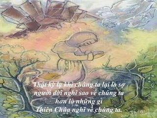 Thật kỳ lạ khi chúng ta lại lo sợ  người đời nghĩ sao về chúng ta  hơn là những gì  Thiên Chúa nghĩ về chúng ta.  