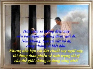 Hãy chia sẻ thông điệp này  nếu bạn nghĩ nó đáng được gửi đi.  Nếu không, bạn   cứ vứt nó đi,  cũng chẳng ai biết đâu.  Nhưng nếu bạn cắt đứt chuỗi suy nghĩ này,  thì đừng than phiền về tình trạng tồi tệ  của thế giới chúng ta đang sống nhé!   