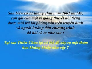 Sau biến cố 11 tháng chín năm 2001 tại Mỹ,  con gái của một vị giảng thuyết nổi tiếng  được mời trả lời phỏng vấn trên truyền hình  và người hướng dẫn chương trình  đã hỏi cô ta như sau :  Tại sao Thiên Chúa lại có thể để xảy ra một thảm họa khủng khiếp như vậy ?  