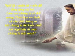 Ngài là « quân tử » nên đã lẳng lặng rút lui.  Làm sao chúng ta có thể mong Chúa ban ơn lành  và che chở chúng ta  khi chúng ta đã khẩn thiết xin Ngài hãy để mặc  chúng ta một mình?   