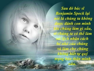 Sau đó bác sĩ Benjamin Spock lại nói là chúng ta không được đánh con mình khi chúng làm gì xấu, vì chúng ta có thể làm sai lệch nhân cách  bé nhỏ của chúng  và làm cho chúng không biết tự quý trọng bản thân mình nữa.  