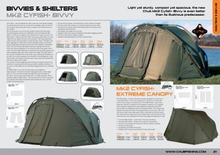 BIVVIES & SHELTERS
BIVVIES & SHELTERS                                                                                                                                                    Light yet sturdy, compact yet spacious, the new
                                                                                                                                                                                Chub MK2 Cyfish+ Bivvy is even better
MK2 CYFISH+ BIVVY                                                                                                                                                                       than its illustrious predecessor.

The Cyfish+ was considered by many to be the most feature packed,           • Full zip-off front panel, with three door window options included
top performing and value for money bivvy available today. So how do         • Full zip-on/off mozzi panel in our exclusive green ‘rip stop’ mesh
you go about improving what many consider to be the best bivvy on           • Dual zip-in front panel system that allows both front panels to be
the market?                                                                   attached at the same time
Not an easy task, but over the last couple of years the Chub team           • Completely removable two way door
have developed a number of modifications that will keep the Mk2             • Supplied with heavy duty groundsheet with elastic pegging system
Cyfish+ at the top of anglers most wanted list for years to come. The       • Full set of heavy duty T-pegs included
Mk2 Cyfish+ features slimmer 16mm aluminium poles which not only            • Supplied with lightweight in-line Bivvy Tension Bars
make the bivvy lighter but also more compact. Pole insert joints and
collars prevent wear and allow a quick and easy setup. The fabric has       Product  Size          Height      Width        Depth       Weight
been upgraded to 210D Oxford weave polyester which is extremely             Code                   (m/ft)      (m/ft)       (m/ft)      (kg/lb)
tough, breathable and highly water proof with a 5000mm hydrostatic          CCMK2010 1 man         1.35/4.43   2.8/9.18     2.35/7.71   5.8/12.78
head. The twin fronted zip system has been retained with the full           CCMK2020 2 man         1.45/4.76   3.0/9.51     2.8/9.18    7/15.43
mozzi front being upgraded to our exclusive heavy duty green mozzi
mesh. The front panel features an improved two-way door system with
interchangeable clear and mozzi windows included. The Mk2 Cyfish+
also comes complete with a full winter wrap, offering the benefits of a
two skin bivvy when required. Also included in the package are: inline
tension bars with double locking screws, heavy duty groundsheet and
a full set of heavy duty T-pegs.
The number of back pegging points has been increased, giving more
stability on uneven ground and during extreme weather conditions. If
you want to travel light just use alternate pegging points for a standard
setup.
The Mk2 Cyfish+ two man has also seen some additional
improvements. The frame has been redesigned with an extra large
back rib. This not only increases the depth but also the height at
the rear for extra comfort and head room on longer sessions. These
changes make the Mk2 Cyfish + the first genuine two man, three pole
bivvy system that offers the perfect balance between size, comfort,
weight and transportation.




                                                                                                                                                    MK2 CYFISH+
                                                                                                                                                    EXTREME CANOPY
                                                                                                                                                    The Mk2 Cyfish+ Extreme Canopy has been designed to convert your
                                                                                                                                                    1 man Mk2 Cyfish+ bivvy into a spacious 2 man bivvy or in the case
                                                                                                                                                    of the 2 man canopy it converts your 2 man Mk2 Cyfish+ bivvy into a
                                                                                                                                                    large euro size bivvy suitable for the longest of sessions. It is supplied
                                                                                                                                                    with a crescent shaped porch groundsheet and features front skirts
                                                                                                                                                    that provide an overlapping seal for complete comfort. The canopy also
                                                                                                                                                    features the same twin zip-in front panel system as the bivvy, with a full
                                                                                                                                                    front zip-in heavy duty mozzi panel. When used without the front panel
                                                                                                                                                    the canopy forms a large hood which helps prevent rain blowing into the
                                                                                                                                                    open doorway. Also supplied with heavy duty pegs and zipped carry bag.

                                                                                                                                                    •   Converts Mk2 Cyfish+ (1man) into a True two-man Bivvy
                                                                                                                                                    •   Converts Mk2 Cyfish+ (2man) into a large Euro sized Bivvy
                                                                                                                                                    •   Full zip-in front panel with three door window options included
                                                                                                                                                    •   Full zip-in mozzi panel
                                                                                                                                                    •   Completely removable 2-way door
                                                                                                                                                    •   Supplied with crescent groundsheet & heavy duty pegs

                                                                                                                                                    Product  Size             Height      Width        Depth       Weight
                                                                                                                                                    Code                      (m/ft)      (m/ft)       (m/ft)      (kg/lb)
                                                                                                                                                    CCMK2030 1 man            1.35/4.43   2.8/9.18     3.0/9.84    8/17.63
                                                                                                                                                    CCMK2040 2 man            1.45/4.76   3.05/10      3.5/11.48   10/22.04




                                                                                                                                                                                                                                 WWW.CHUBFISHING.COM   21
 