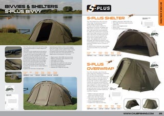 BIVVIES & SHELTERS
BIVVIES & SHELTERS
S-PLUS BIVVY
                                                                                                                                                                                                                 FOR
                                                                                                                                                                                                           NEW     0
                                                                                                                                                                                                           201
                                                                                                                          S-PLUS SHELTER
       FOR
 NEW     0
 201
                                                                                                                          The S-Plus Shelter forms part of the new          • 5000mm Hydrostatic Head 210D Cover
                                                                                                                          S-Plus range, incorporating the latest in         • 16mm 6061 Aluminium poles and frame
                                                                                                                          modern design and technology.                       support bars
                                                                                                                          The open fronted shelter is perfect for           • Shock-corded pegging points
                                                                                                                          day sessions or summer overnighters and           • Tension strap
                                                                                                                          offers plenty of protection, with extended        • Detachable lightweight groundsheet
                                                                                                                          storm side panels that can be rolled back
                                                                                                                          for added vision. Built around a strong and
                                                                                                                          rigid 5 section 6061 aluminium pre-formed
                                                                                                                          16mm dual frame, the shelter is quick and
                                                                                                                          easy to erect and comes complete with
                                                                                                                          tension bars for added stability in strong
                                                                                                                          winds. Fully supplied with inner skirts,
                                                                                                                          lightweight detachable groundsheet, shock
                                                                                                                          corded pegging points and T-pegs, the shelter
                                                                                                                          represents excellent value for a product of
                                                                                                                          this quality.
                                                                                                                          An optional S-Plus Overwrap is also available
             The S-Plus bivvy is part of the new S-Plus range    detachable groundsheet, shock-corded pegging
                                                                                                                          to convert the shelter into a twin skinned
             incorporating the latest in modern design and       points and T-pegs, the bivvy represents excellent
                                                                                                                          bivvy.
             technology.                                         value for a product of this quality in today’s market.
             The S-Plus is very versatile and can be used as     An optional S-Plus Overwrap is also available to
             a full bivvy system with the front panel zipped     convert the S-Plus into a twin-skinned bivvy or for      Product  Size          Height      Width         Depth       Weight
             in, as well as an open fronted shelter for day      added warmth and protection in the winter.               Code                   (m/ft)      (m/ft)        (m/ft)      (kg/lb)
             sessions or summer overnighters. The removable                                                               CBSPS010 1 man         1.30/4.26   2.90/9.52     2.30/4.92   3.6/7.92
             front panel has a clear window and the main         •   Rigid 5 section 16mm 6061 aluminium poles
             body has extended storm side panels which can       •   5000mm Hydrostatic Head waterproof cover
             be rolled back for added vision and ventilation.    •   Lightweight 2 rib design
                                                                                                                                                                          FOR
             Built around a strong and rigid 5 section 6061      •   Ultra stable frame support                                                                     NEW     0
             aluminium pre-formed 16mm dual frame, the           •   Removable zip-in panel with clear window                                                       201
             bivvy is quick and easy to erect and comes
             complete with tension bars for added stability in
                                                                 •
                                                                 •
                                                                     Detachable full lightweight groundsheet
                                                                     Shock-corded pegging points
                                                                                                                          S-PLUS
             strong winds.                                       •   Supplied with T-pegs and carry bag
             Supplied with inner skirts, full lightweight
                                                                                                                          OVERWRAP
             Product  Size          Height      Width       Depth        Weight                                           The S-Plus Overwrap is part of the new
             Code                   (m/ft)      (m/ft)      (m/ft)       (kg/lb)                                          S-Plus range and is designed to compliment
             CBSPB010 1 man         1.30/4.26   2.90/9.52   2.30/7.54    4.8/10.56                                        both the S-Plus Bivvy and Shelter.
                                                                                                                          The overwrap will enable both the bivvy and
                                                                                                                          shelter to convert to a twin skin system for
                                                                                                                          all season protection and added warmth
                                                                                                                          during colder conditions. When pegged down
                                                                                                                          correctly, the overwrap will withstand the
                                                                                                                          worst of the weather and with a Hydrostatic
                                                                                                                          head of 5000mm it is 100% waterproof. The
                                                                                                                          front porch area has a roll up door and see
                                                                                                                          through clear panel window. Side panels can
                                                                                                                          be clipped back for increased visibility and
                                                                                                                          ventilation if required.

                                                                                                                          • 5000mm Hydrostatic Head high
                                                                                                                            performance waterproof cover
                                                                                                                          • Roll up door with clear window
                                                                                                                          • Side panels can be clipped back for
                                                                                                                            increased visibility and ventilation
                                                                                                                          • Shock corded pegging points
                                                                                                                          • Supplied with T-pegs and carry bag

                                                                                                                          Product  Size          Height      Width         Depth       Weight
                                                                                                                          Code                   (m/ft)      (m/ft)        (m/ft)      (kg/lb)
                                                                                                                          CBSPW010 1 man         1.30/4.26   2.90/9.52     2.30/4.92   2.3/5.1



                                                                                                                                                                                                  WWW.CHUBFISHING.COM   25
 