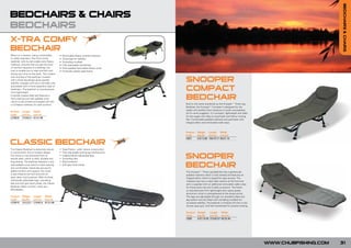 BEDCHAIRS & CHAIRS
BEDCHAIRS & CHAIRS
BEDCHAIRS
                                                                                 FOR

X-TRA COMFY                                                                NEW
                                                                            201
                                                                                   0


BEDCHAIR
When on a session, being comfortable           •   Removable fleece covered mattress
is vitally important. The X-tra Comfy          •   Three legs for stability
bedchair, with its removable extra fleece      •   Swivelling mudfeet
mattress, ensures that you get the level       •   Fully adjustable handwheel
of comfort required at a relatively low        •   Extra padded removable fleece cover
cost to enable you to relax and fish well      •   Hi-tensile coated steel frame
during your time on the bank. The modern


                                                                                                          SNOOPER
look and feel of the bedchair coupled
with a three leg design gives greater
stability, strength and luxury normally only
associated with a more expensive type of
bedchairs. The bedchair is manufactured
from lightweight,
                                                                                                          COMPACT
hi-tensile coated steel and features a
hard wearing and well padded cover
which is fully skirted and topped off with
                                                                                                          BEDCHAIR
a full fleece mattress for total comfort.                                                                 Built to the same standards as the Snooper™ Three Leg
                                                                                                          Bedchair, the Snooper™ Compact is designed for the
                                                                                                          angler who prefers short sessions or quick overnighters.
Product    Length   Width
                                                                                                          As its name suggests, it is compact, lightweight and ideal
Code       (cm/in) (cm/in)
                                                                                                          for the angler who likes to travel light and follow moving
CCB020     210/82.6 81/31.88
                                                                                                          fish. Comfortable padded mattress and perimeter with
                                                                                                          integral pillow and removable welly wipe.



                                                                                                          Product    Weight Length       Width
                                                                                                          Code       (kg/lb)   (cm/in) (cm/in)
                                                                                                    FOR
                                                                                                          CB07       6.8/13.88 195/76.77 69/27.16

CLASSIC BEDCHAIR                                                                              NEW
                                                                                              201
                                                                                                  0

The Classic Bedchair is extremely robust       •   Steel Frame - solid, robust construction
in construction and of modern design.          •   Fully adjustable locking leg mechanisms
The frame is manufactured from hi-
tensile steel, which is solid, durable and
                                               •
                                               •
                                                   Independently adjustable legs
                                                   Swivelling feet                                        SNOOPER
long lasting. The bedchair features a very     •   Mud protector
well padded cover which is hard wearing
and comfortable. Elastically sprung for
                                               •   Soft grip hand wheel
                                                                                                          BEDCHAIR
added comfort and support, the cover                                                                      The Snooper™ Three Leg Bedchair has a generously
is also fitted at the foot end with an                                                                    padded mattress which is fully skirted and features an
easy clean mud protector. With its three                                                                  integral pillow which is zipped for easy access. The
individually adjustable legs, swivelling                                                                  mattress also has a wipe clean section at the foot end
feet and soft grip hand wheel, the Classic                                                                and is supplied with an additional removable wellie wipe
Bedchair offers comfort, value and                                                                        for those extra wet and muddy occasions. The frame
affordability.                                                                                            is manufactured from lightweight aero space grade
                                                                                                          aluminium which is strengthened at the stress points.
Product    Weight Length      Width                                                                       The legs are adjustable through our excellent plate lock
Code       (kg/lb)   (cm/in) (cm/in)                                                                      leg system and are fitted with swivelling mudfeet for
CCB010     10.5/23.1 210/82.6 81/31.88                                                                    increased stability. The bedchair is finished off with a nice
                                                                                                          chunky easy grip ‘soft feel' handwheel for positive locking.

                                                                                                          Product    Weight     Length    Width
                                                                                                          Code       (kg/lb)    (cm/in) (cm/in)
                                                                                                          CB06       8.61/18.95 210/82.67 85/33.46




                                                                                                                                                                          WWW.CHUBFISHING.COM   31
 