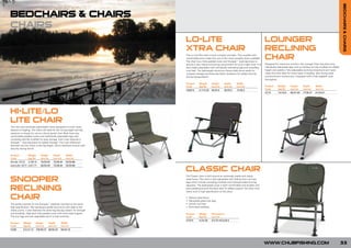 BEDCHAIRS & CHAIRS
BEDCHAIRS & CHAIRS
CHAIRS
                                                                           LO-LITE                                                                      LOUNGER
                                                                           XTRA CHAIR                                                                   RECLINING
                                                                           The Lo-Lite Xtra chair is both compact and light. This coupled with
                                                                           comfortable arms make this one of the most versatile chairs available.
                                                                           The chair has a fully padded cover and Snooper™ style leg brace to
                                                                                                                                                        CHAIR
                                                                           ensure a very robust and strong construction for such a light chair. It is   Designed for maximum comfort, the Lounger Chair has extra long
                                                                           also height adjustable with individually extending legs and swivelling       individually adjustable legs with swivelling non-slip mudfeet for added
                                                                           mud feet. The lightweight aluminium frame folds down easily for              height and stability. Fully adjustable reclining hi-back and arm rests
                                                                           compact storage and there are Velcro fasteners for added security            make this chair ideal for many types of angling. Very strong steel
                                                                           during transportation.                                                       and aluminium construction. Equipped with a fully padded cover
                                                                                                                                                        throughout.
                                                                           Product      Weight      Height      Depth        Width
                                                                           Code         (kg/lb)     (cm/in)     (cm/in)      (cm/in)                    Product     Weight      Height      Depth       Width
                                                                           C00014       4.7/10.34   65/25.5     65/25.5      72/28.3                    Code        (kg/lb)     (cm/in)     (cm/in)     (cm/in)
                                                                                                                                                        CC10        7.5/16.5    95/37.40    77/30.31    61/24.01




HI-LITE/LO
LITE CHAIR
Two new and extremely lightweight chairs designed to cover many
aspects of angling. The chairs are ideal for the roving angler and day
sessions or simply for use as a bivvy/ guest chair. Both have very
comfortable padded covers and individually adjustable legs with
swivelling fold flat mudfeet for easy storage. Each chair features a
Snooper™ style leg brace for added strength. The main difference
between the two chairs is the leg height. Velcro fasteners ensure total
security during transit.

Product          Weight     Height      Depth       Width
Code             (kg/lb)    (cm/in)     (cm/in)     (cm/in)
Hi-Lite: CC12    3.7/8.15   76/29.92    72/28.34    53/20.86
Low-Lite: CC11   3.5/7.71   65/25.59    72/28.34    53/20.86

                                                                           CLASSIC CHAIR
                                                                           The Classic chair is built around an extremely stable and robust

SNOOPER                                                                    steel frame. The chair is fully adjustable with folding front and rear
                                                                           legs which include swivelling mudfeet and individual plate lock leg


RECLINING
                                                                           adjusters. The elasticated cover is both comfortable and durable with
                                                                           extra padding around the back area for added support. No other chair
                                                                           offers such a high specification at this price.

CHAIR                                                                      •
                                                                           •
                                                                               Robust steel frame
                                                                               Adjustable plate lock legs
The perfect partner for the Snooper™ bedchair and built to the same        •   Swivel mud feet
high specification. Part aerospace grade aluminium with steel at the       •   Extra back padding
stress points, it also features the same leg bracing system for strength
and durability. High back fully padded cover with extra head support.      Product      Weight      Dimensions
The four legs are fully adjustable and it is fully reclining.              Code         (kg/lb)     (cm/in)
                                                                           CC010        4.2/9.26    47x75/18.5x29.5
Product     Weight      Height    Depth         Width
Code        (kg/lb)     (cm/in)   (cm/in)       (cm/in)
CC08        5.5/12.13   100/39.37 90/35.43      64/25.19




                                                                                                                                                        WWW.CHUBFISHING.COM                                                       33
 