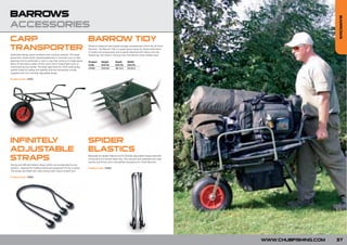 BARROWS




                                                                                                                                                                           BARROWS
ACCESSORIES
CARP        BARROW TIDY
TRANSPORTER                                                              Made-to-measure hard based storage compartment which fits all Chub
                                                                         Barrows. The Barrow Tidy is a great space saver for those extra items
                                                                         of tackle and accessories and is easily attached with Velcro and clip
Dedicated design gives excellent load carrying capacity. The large       fastenings. No need to remove from the barrow when folded away.
pneumatic wheel which attaches/detaches in seconds runs on ball
bearings and is positioned in such a way that carrying is made easier.   Product     Height         Depth       Width
Much of the load is taken off the arms which makes light work of         Code        (cm/in)        (cm/in)     (cm/in)
manouvering your tackle. The back legs have the Chub locking leg
                                                                         CW06        25/9.84        38/14.9     52/20.4
system fitted for safety and stability and the transporter comes
supplied with two infinitely adjustable straps.

Product Code: CW07




INFINITELY                                                               SPIDER
ADJUSTABLE                                                               ELASTICS
STRAPS                                                                   Basically the Spider Elastics are 6 infinitely adjustable straps attached
                                                                         at one end to a central steel ring. This secures and stabilises any load
                                                                         quickly and firmly and is the perfect accessory for Chub Barrows.
Strong and efficient elastic straps which can be adjusted to any
position, required for holding tackle and equipment firmly in place.     Product Code: CW03
The straps are fitted with ultra strong nylon claws at each end.

Product Code: CW02




                                                                                                                                                     WWW.CHUBFISHING.COM   37
 