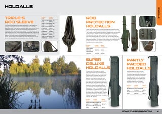 HOLDALLS




                                                                                                                                                                                                                                 HOLDALLS
TRIPLE-S                                                                  Product
                                                                          Code
                                                                                         Length
                                                                                         (cm/in)
                                                                          Triple-S 3 Rod Sleeve 12ft:
                                                                                                        ROD
ROD SLEEVE                                                                CL37           208/81.8
                                                                          Triple-S 3 Rod Sleeve 13ft:   PROTECTION
                                                                                                        HOLDALLS
The Triple-S Rod Sleeves have been designed as a lightweight rod          CL51           218/85.8
carrying system that can hold and protect three, five or six fully        Triple-S 5 Rod Sleeve 12ft:
assembled rods. These sleeves accept all big pit reels and both 40mm      CTSRS010       195/76.7
and 50mm rung rods. All rods are individually protected and have          Triple-S 5 Rod Sleeve 13ft:   These new hard case two or three rod holdalls are mega-tough and
rubberised Velcro rod bands where needed. The 3 rod sleeves can be                                      designed to fill the gap between quivers and conventional rod holdalls.
                                                                          CTSRS015       215/84.6
used on the Chub Carp Quiver, just remove the shoulder strap and the                                    The holdalls will give excellent protection for expensive rods and reels
                                                                          Triple-S 6 Rod Sleeve 12ft:
sleeve can be clipped into place on the quiver. The 5 and 6 rod sleeves                                 during transport, whether carried on the shoulder or on a barrow.
                                                                          CTSRS020       195/76.7       Manufactured using high spec materials which are hardwearing
feature a full length landing net pocket and a separate bankstick
pocket. There is also a well padded adjustable shoulder strap placed      Triple-S 6 Rod Sleeve 13ft:   and designed specifically for long term use. The holdall’s sides are
so that the sleeve can be carried easily on either shoulder.              CTSRS025       215/84.6       constructed using PU board for extra protection preventing rod rings
                                                                                                        becoming damaged. The interior is fully quilted with protective inner
                                                                                                        dividers and reel pockets. Exterior pockets will house a complete
                                                                                                        landing net and brolly/day shelter.


                                                                                                        Product           Length      Width
                                                                                                        Code              (cm/in)     (cm/in)
                                                                                                        2 Rod Holder:
                                                                                                        CRPH010           190/74.8    16/6.2
                                                                                                        3 Rod Holdall:
                                                                                                        CRPH020           190/74.8    25/9.84




                                                                                                        SUPER                                                                         PARTLY
                                                                                                        DELUXE                                                                        PADDED
                                                                                                        HOLDALLS                                                                      HOLDALLS
                                                                                                        A superb top-of-the-range rod holdall                                         Accommodation for up to six rods
                                                                                                        with many features and comprehensively                                        including three assembled with reels.
                                                                                                        padded throughout for total rod protection.                                   The holdall has large reel compartments
                                                                                                        The main body is packed with super high                                       and a full-length padded rod separator.
                                                                                                        density foam and has a full length rod                                        Two large exterior brolly and bankstick
                                                                                                        separator with huge compartment reel                                          pockets are fitted with full-length side
                                                                                                        pouches. There is accommodation for up                                        zips and the holdall has a fully padded
                                                                                                        to six rods including three assembled with                                    shoulder strap and carry handles.
                                                                                                        reels. Rods are held in position with Velcro                                  Available in two sizes 12ft and 13ft.
                                                                                                        fasteners. The holdall has two large external
                                                                                                        pockets for brollies and banksticks and                                       Product       Length          Depth
                                                                                                        have full-length side zips for easy access.                                   Code          (cm/in)         (cm/in)
                                                                                                        A waterproof cover is also supplied which                                     Part Padded 3+3 Rod Holdall13ft:
                                                                                                        is integrated in a zipped pouch for cleaner
                                                                                                                                                                                      CL03          213/83.8        35/13.7
                                                                                                        transportation. All zips are heavy duty and
                                                                                                        the holdall has a removable spine. Finished                                   Part Padded 3+3 Rod Holdall 12ft:
                                                                                                        in Chub green with fully padded non-slip                                      CL04          200/78.7        35/13.7
                                                                                                        shoulder strap and carry handle. Available in
                                                                                                        12ft and 13ft versions.

                                                                                                        Product       Length             Width
                                                                                                        Code          (cm/in)            (cm/in)
                                                                                                        Super Deluxe Rod Holdall 13ft:
                                                                                                        CL01          213/83.8           35/13.7
                                                                                                        Super Deluxe Rod Holdall 12ft:
                                                                                                        CL02          200/78.7           35/13.7



                                                                                                                                                                                   WWW.CHUBFISHING.COM                           41
 