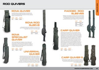 ROD QUIVERS




                                                                                                                                                                                               ROD QUIVERS
    ROV QUIVER
       A                                                                                                               PADDED ROD
    An excellent little quiver designed specifically for the specialist and
    mobile angler. Three-rod capacity with landing net pocket, it will hold
    more rods if required plus brolly and banksticks. All carrying straps are
                                                                                                                          SLEEVES
    padded, multi-stitched and riveted.                                                                           Designed to carry and protect assembled rods and reels. Well padded
                                                                                                                   throughout, the rod sleeves have large reel pouches which will easily
    Product     Length         Diameter                                                                            accommodate Big Pit reels as required. The heavy duty zip is situated
    Code        (cm/in)        (cm/in)                                                                                on the opposite side to the reel pouch to prevent any possibility of
                                                                                                                  catching the line during transport. Available in two sizes, 12ft and 13ft.
    CL41        125/49.2       23/9.05

                                                                                                                                                              Product     Length
                                                                                                                                                              Code        (cm/in)

                                                    ROV ROD
                                                       A                                                                                                      Padded Rod Sleeves 12ft:
                                                                                                                                                              CLO8        198/77.9

                                                      SLEEVE                                                                                                  Padded Rod Sleeves 13ft:
                                                                                                                                                              CL07        217/85.4

                                  Lightweight Rod Sleeve which is designed for use with the Rova
                                 Quiver. The Sleeve is padded around the tip and reel areas to keep
                                                weight down to the minimum for the roving angler.

                                                                         Product
                                                                         Code
                                                                                     Length
                                                                                     (cm/in)
                                                                                                           CARP QUIVER
                                                                         Rova Rod Sleeve 12ft:             Outstanding top-of-the-range Quiver with many features, offering
                                                                                                           extreme quality and value for money. The Carp Quiver has four-rod
                                                                         CL54        200/78.7

    ROVA                                                                                                   pockets, Velcro ties and D-Rings. With a fully padded and adjustable
                                                                                                           rod-retaining strap it has the facility to carry more rods with or without
                                                                                                           padded sleeves. The quiver is supplied complete with three padded

    SPECIALIST                                                                                             12ft rod sleeves and is designed for use with our 12 or 13ft Additional
                                                                                                           Padded Rod Sleeves which are also available separately. The Chub
                                                                                                           Triple-S Three Rod Sleeve is also compatible for use with the Carp

    QUIVER                                                                                                 Quiver. Just remove the shoulder strap from the Triple-S and clip on.
                                                                                                           Another unique feature of the Carp Quiver is the height of the main
                                                                                                           central pocket. This is taller than most and designed to give more
    Small, very lightweight quiver designed to carry two made-up rods                                      stability and protection when carrying the taller type of brolly systems
    without sleeves. The quiver has a landing net pocket and padded                                        such as the Reflex. The two large exterior zipped front pockets will
    accessory pouch. Fitted inside the main compartment is a landing net                                   accommodate storm rods, banksticks, landing net and all associated
    handle retaining loop. This compartment will also accommodate two                                      items required for a session. The fully padded non-slip shoulder strap
    rod tubes. Zipped front pocket for banksticks etc. Carrying straps are                                 and handle are well-balanced to give comfortable carrying and are also
    all padded, multi-stitched and riveted.                                                                multistitched and riveted.

    Product      Length         Diameter                                                                   Product     Length        Diameter
    Code         (cm/in)        (cm/in)                                                                    Code        (cm/in)       (cm/in)
    CL55         120/47.2       15/5.9                                                                     CL39        160/62.9      27/10.6

                                               UNIVERSAL
                                                  QUIVER
                                 A specialist type quiver for the carp and pike angler who prefers to
                                carry his rods without sleeves. Rods are held in place by Velcro ties
                                  and twin adjustable retaining straps. The large main compartment
                                has an extending waterproof hood with drawcord. Two large zipped
                                                                                                             CARP QUIVER 5
                                 front pockets will easily accommodate banksticks, pods and other              The Carp Quiver 5 is a larger version of the successful Carp Quiver but
                                 essentials. The quiver has a four rod capacity although, as with the           with even greater capacity. Featuring five rod pockets the Carp Quiver
                             Rova Quiver, it will easily accommodate extra rods if required. Padded               5 is built to the same high spec and comes supplied complete with
                            carrying straps are multi-stitched and riveted for strength and reliability.                                                four individual padded sleeves.

                                                             Product      Length         Diameter                                             Product      Length        Diameter
                                                             Code         (cm/in)        (cm/in)                                              Code         (cm/in)       (cm/in)
                                                             CL40         125/49.2       23/9.05                                              CL53         160/62.9      27/10.6



                                                                                                                                                           WWW.CHUBFISHING.COM                 43
 