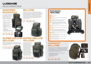 LUGGAGE




                                                                                                                                                                                                                                                       RUCKSACKS
RUCKSACKS
SNOOPER                                                                55 LITRE                                                                      RUCKSACK
RUCKSACK                                                               Ideal for the mobile angler, the rucksack has a large main body
                                                                       compartment with two side and one large front pocket, which holds a
                                                                       deceptive amount of gear. A compression hood with a zipped pouch
                                                                                                                                                     FEATURES
A lot of thought and design went into                                  pocket gives added capacity as required. The fully adjustable and
the development of this rucksack                                       padded shoulder harness with chest stabiliser makes the rucksack               1     Elasticated hood.
and as a result the Snooper™ is very                                   easy and comfortable to carry. A further feature is the padded
                                                                                                                                                            Lifting hoop.
versatile so whether it’s on your                                      waistband which has an integral zipped pocket for keeping valuables             2
back or on a barrow all your                                           and keys and the cushioned back and lumbar support give full                         All-in-one hassle-free waterproof cover integrated into zipped
accessories can be carried safe and                                    protection and support.                                                         3    pouch.
secure to your chosen swim.
                                                                       Product     Width       Height      Depth                                            Invisible shoulder bar helps form a complete supporting
                                                                                                                                                       4    structure and maintain the structure of the back.
• Completely detachable front                                          Code        (cm/in)     (cm/in)     (cm/in)
  bag
                                                                       CL11        44/17.3     55/21.6     35/13.77                                         Removable aluminium alloy stays transfer the load from
• Zipped access to the front                                                                                                                           5    shoulder to hip. The frame can be shaped to suit individual
• Large interior elasticated                                                                                                                                needs and also removed for cleaning. The frame is specially
  pocket                                                                                                                                                    designed to avoid distortion.
• Two meshed internal pockets
                                                                                                                                                            Shoulder stabilising straps facilitate a snugger fit closer to the
• Mobile phone pouch                                                                                                                                   6    back.
• Meshed pocket integrated
  in hood                                                                                                                                                   Variable height adjustment levels for the ultimate comfort and
• One long and two smaller                                                                                                                             7    position.
  pockets
• Bankstick pockets                                                                                                                                         Padded shoulder harness is anatomically shaped to fit
                                                                                                                                                       8    individual back lengths and designed to hug the body
• Waterproof base and rain cover
                                                                                                                                                            comfortably without restricting shoulder or arm movement.
• Detachable cover for carry harness
                                                                                                                                                            Adjustable chest stabiliser harness keeps the rucksack closer
Product Width       Height    Depth                                                                                                                    9    to the body.
Code    (cm/in)     (cm/in)   (cm/in)
                                                                                                                                                            Extra thick padded waist belt with adjustable straps allow for
CL59    44/17.3     55/21.6   35/13.7                                                                                                                10     even distribution of weight.

                                                                                                                                                            Anatomically shaped spinal pad ensures comfort and extra
                                                                                                                                                     11     protection in the spinal area.


SUPER DELUXE SUPER DELUXE                                                                                                                            12
                                                                                                                                                            Super thick lumbar pad ensures total comfort and extra
                                                                                                                                                            protection in the lumbar area.


90 LITRE     110 LITRE
Built to the same high standard as our 110 litre rucksack but with     This rucksack has an enormous
slightly less carrying capacity. The rucksack still has a huge fully
padded main body with expanding neck and drawcord and includes all
                                                                       load carrying capacity and is
                                                                       ideal for the session angler. The
                                                                       rucksack has an advanced
                                                                                                                                             DAYSACK
the design features of the 110.

Product Width      Height     Depth
                                                                       carrying system with mesh back
                                                                       cooling for comfortable carrying                                      20 LITRE
Code    (cm/in)    (cm/in)    (cm/in)                                  and also features a fitted rain                                       The Chub Daysack is a stylish, lightweight and compact rucksack with
                                                                       cover. Massive fully padded                                           a 20ltr capacity. Due to the many special design features the Daysack
CL19    55/21.6    80/31.4    35/13.7
                                                                       main compartment has an                                               is extremely versatile for use on or off the bank. Ideal for the roving
                                                                       extending neck and drawcord                                           or stalking angler who wants to travel light, the Daysack is fitted with
                                                                       which increases carrying                                              very comfortable padded shoulder straps and chest harness with waist
                                                                       capacity. Five large exterior                                         belt. Pocket for hydration reservoir with outlet
                                                                       pockets are all fully padded for
                                                                       added protection. The largest                                         •   Internal access music player pocket with headphone port
                                                                       front pocket will take the most                                       •   Top half zipped for easy access
                                                                       popular accessory boxes                                               •   Front zipped pocket with organiser
                                                                       including the Chub Smart Box.                                         •   Adjustable side bottle holder
                                                                                                                                             •   Integral rain cover
                                                                       Product Width         Height    Depth
                                                                       Code    (cm/in)       (cm/in)   (cm/in)
                                                                                                                                             Product       Width       Height        Depth
                                                                       CL10    55/21.6       70/27.5   35/13.7                               Code          (cm/in)     (cm/in)       (cm/in)
                                                                                                                                             C00079        35/13.7     50/19.6       18/7.08




                                                                                                                                                                                                                                 WWW.CHUBFISHING.COM   45
 