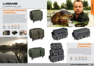 LUGGAGE




                                                                                                                                                                                    CARRY
CARRYALLS




                                                                                                                                                                                         ALLS
VANTAGE FRAMED
CARRYALL
The Chub Vantage Framed Carryall has been designed to provide efficient stor-
age and easy access to your tackle whilst out on the bank. It features lightweight
aluminium base plate and table top with a carpy green smooth finish. A powder
coated and welded steel frame provides increased strength where it is most
needed. All four legs are adjustable, raising the bag off the floor, keeping it level
and out of the mud. The front panel is stiffened, zipped and gusseted allowing easy
access to the main compartment while the table is in use. Once open, the overflap
can be clipped into position keeping it out of the mud and dual zipped pockets give
easy access when either open or closed. Two side quick grab carry handles allow
easy placement onto a barrow or it can be carried using the well padded adjustable
shoulder strap. Available in three sizes.

Product           Size        Width      Height      Depth
Code                          (cm/in)    (cm/in)     (cm/in)
CVFC010           Medium      60/23.6    50/19.6     40/15.7
CVFC020           Large       70/27.5    50/19.6     40/15.7
CVFC030           X-Large     80/31.4    50/19.6     40/15.7




                                                                                                                             SNOOPER
                                                                                                                            CARRYALL
                                                                                                The Snooper™ Carryall is a new line of stiff-sided specialist carryalls. They are
                                                                                           carefully designed to give maximum capacity and safe storage for many styles of
                                                                                          fishing. As well as the stiff sides, the Snooper™ Carryall has a large front over flap
                                                                                            for security and easy access to the main compartment. The carryall also features
                                                                                         a large zipped front pocket and ergonomically designed carry handle. Well thought
                                                                                          out internal, and external pockets give safe and tidy storage. We have even added
                                                                                        a padded shoulder strap for perfect balance. For total protection it has a waterproof
                                                                                                                                                     base for damp conditions.

                                                                                                 Product            Size         Width       Height      Depth
                                                                                                 Code                            (cm/in)     (cm/in)     (cm/in)
                                                                                                 C00035             Medium       56/22.04    32/12.5     32/12.5
                                                                                                 C00077             Large        68/26.7     28/11.02    32/12.5
                                                                                                 C00078             X-Large      80/31.4     330/129.9   38/14.9




                                                                                                    WWW.CHUBFISHING.COM                                                         47
 