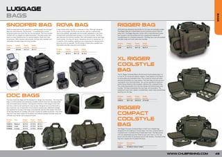 LUGGAGE
BAGS




                                                                                                                                                                                                                                                          BAGS
SNOOPER BAG ROV BAG
               A                                                                                                                                        RIGGER BAG
Multi-use bag ideal for the specialist or stalking angler, the Snooper™    A very handy utility bag with a multitude of uses. Although designed         Stiff-sided bag designed specifically for the carp and specialist angler.
Bag has many features. The Snooper™ is supplied with a multi-              for the roving angler, the Rova can also be used as a camera bag             The Rigger Bag has a detachable rig and accessory pouch fitted at
divisional tackle box which fits into the top pocket. The front pocket     due to the padded, adjustable and removable separators in the main           either end. The Rigger Bag also comes with a multi-divisional tackle
is fitted with an integral rig wallet and pouch. The base unzips and       compartment and elasticised retainers in the front pocket. The Rova          box housed in the top pocket and has a zipped and waterproof
forms an ideal compartment for storing weights, floats and other           also features two external pockets. With fully padded interior and large     moulded base for complete protection. The Bag has a non-slip padded
accessories. With meshed side pockets, the bag has a padded and            mesh pocket, this bag will store a deceptive amount of equipment. It         shoulder strap and mesh style carry handles.
adjustable shoulder strap and carry handles.                               is ideal for short sessions, stalking or as a spare bag for carrying extra
                                                                           amounts of kit as required. The Rova Bag is fitted with a padded and         Product       Height      Depth       Width
Product      Height       Depth       Width                                adjustable shoulder strap and carry handles.                                 Code          (cm/in)     (cm/in)     (cm/in)
Code         (cm/in)      (cm/in)     (cm/in)                                                                                                           CL60          44/17.3     30/11.8     55/21.6
CL56         25/9.84      32/12.5     35/13.7                              Product       Height       Depth      Width
                                                                           Code          (cm/in)      (cm/in)    (cm/in)
                                                                           CL31          26/10.2      30/11.8    42/16.5



                                                                                                                                                        XL RIGGER
                                                                                                                                                        COOLSTYLE
                                                                                                                                                        BAG
                                                                                                                                                        The XL Rigger Coolstyle Bag is the all-round multi-purpose bag, it is
                                                                                                                                                        a must for all roving and session anglers. A key feature of the bag is
                                                                                                                                                        its removable and washable lining. This is ideal for hemp and other
                                                                                                                                                        particles and pellets you may require. The main bag can also act as a
                                                                                                                                                        cool bag for your food and drinks. You can be assured of maximum
                                                                                                                                                        performance thanks to the insulated, reflective foil, coolstyle lining.
                                                                                                                                                        The whole bag benefits from the new design and several easy carry
                                                                                                                                                        handles. The bag incorporates the new logo, and zip pullers. The
                                                                                                                                                        waterproof wipe clean, plastic moulded base, stops water penetrating/
                                                                                                                                                        leaching into the bag.


DOC BAGS                                                                                                                                                Product
                                                                                                                                                        Code
                                                                                                                                                                      Height
                                                                                                                                                                      (cm/in)
                                                                                                                                                                                  Depth
                                                                                                                                                                                  (cm/in)
                                                                                                                                                                                              Width
                                                                                                                                                                                              (cm/in)
The new Chub Doc Bags set the standard for design and innovation. The Chub Doc                                                                          C00016        28/11.02    59/23.22    37/14.56
Bag is a multi-purpose and extremely versatile carryall which has fully adjustable
and removable interior dividers. The bag also features a stiff integral work shelf
and has a wide mouth opening for easy access. Designed and manufactured to
give maximum use of space the roomy exterior pockets give additional storage
and capacity for storing a full range of accessories and are fully zipped. The front
                                                                                                                                                        RIGGER
                                                                                                                                                        COMPACT
of the bag features an overflap with built-in pocket for added protection. The whole
bag has a fully lined interior for durability and features padded shoulder strap and
meshed carry handle with waterproof base.

Product
Code
           Size         Height
                        (cm/in)
                                    Depth
                                    (cm/in)
                                                Width
                                                (cm/in)
                                                                                                                                                        COOLSTYLE
CDB010
CDB020
           Medium
           Large
                        32/12.5
                        32/12.5
                                    27/10.6
                                    27/10.6
                                                40/15.7
                                                50/19.6                                                                                                 BAG
CDB030     X-Large      32/12.5     27/10.6     60/23.6                                                                                                 The Rigger Compact Coolstyle Bag is a half moon shaped bag
                                                                                                                                                        designed for the stalking or roving angler. The main compartment is
                                                                                                                                                        insulated with a coolstyle lining to keep baits fresh. The bag comes
                                                                                                                                                        with two detachable pouches fitted at each end. One is a mini rig
                                                                                                                                                        pouch and the other an accessory pouch with dividers. The base of the
                                                                                                                                                        bag has a zipped and moulded EVA base.

                                                                                                                                                        Product       Dimensions
                                                                                                                                                        Code          (cm/in)
                                                                                                                                                        C00015        47x30x21/18.5x11.8x8.3



                                                                                                                                                                                                                                    WWW.CHUBFISHING.COM   49
 