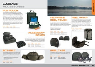 LUGGAGE




                                                                                                                                                                                                                                                                                                         ACCESSORIES
ACCESSORIES
PV POUCH
  A
At last a dedicated pouch designed specifically for use with PVA.
As we all know PVA is one of the most useful and popular products
accounting for numerous catches of carp and specimen fish over the
years but until now nothing had been manufactured solely for the pur-
pose of protecting the product from the damp environment. The Chub
PVA Pouch has now changed this. PVA is supplied in many different
styles including bags, tape, string and the ever popular stocking/web
type PVA tubing which comes supplied in plastic tubes and refill packs.                                                                               NEOPRENE                                                                   REEL WRAP
The PVA Pouch has a place for all these. The pouch comes supplied
with large integral PVC wallets and two waterproof plastic containers
in which to keep the PVA safe and dry. The containers will take refills
                                                                                                                                                      REEL POUCH                                                                 In the hectic world of specimen angling, your kit is always pushed
                                                                                                                                                                                                                                 to the limit. Nobody knows that more than the team who develop
                                                                                                                                                                                                                                 products for Chub. They wanted a Reel Jacket that combined high
from the most popular manufacturers and are held securely in position                                                                                 The Chub Neoprene Reel Pouches are manufactured from hardwearing           performance and protection, with flexibility. Reels can be more
with elastic loops. The pouch also comes supplied with a stylish micro-                                                                               and waterproof 3mm green neoprene. They are padded for extra               expensive than rods and need to be cared for if they are to work
fibre quick dry towel in a watertight pocket to ensure that hands are                                                                                 protection and are large enough to carry a reel and spare spool.           when they are needed, on demand, without question. The Reel Jacket
clean and dry before use.                                                                                                                             Zipped top half for easy access and available in two sizes: Standard for   ensures the reel (and rod) combination is secured in a protective,
                                                                                                                                                      smaller free spool type reels and Large for use with Big Pit reels.        padded jacket, allowing the angler complete peace of mind while their
Product     Height       Depth        Width                                                                                                                                                                                      equipment is in transit.
Code        (cm/in)      (cm/in)      (cm/in)                                                                                                         •   Padded lining for extra protection
CL29        11/4.33      20/7.87      26/10.2                                                                                                         •   3mm neoprene construction
                                                                                                                                                                                                                                 Product    Quantity    Dimensions
                                                                                                                                                      •   Capacity for reel and spare spool                                      Code                   (cm/in)
                                                                                                                                                      •   Zipped top half for easy access
                                                                                                                                                                                                                                 C00031     x1          56x30/22.04x11.81
                                                                                                                                                                                                                                 C00032     x3          -
                                                                                                                                                      Product      Height       Depth          Width


                                                                                       ACCESSORY
                                                                                                                                                      Code         (cm/in)      (cm/in)        (cm/in)
                                                                                                                                                      CNRP010      20/7.87      100/39.37      200/70.87
                                                                                                                                                      CNRP020      23/90.55     140/55.12      240/94.48

                                                                                           BOXES
                                                                            These handy accessory boxes are fully padded and are manufactured
                                                                          in three sizes. Compact design affords protection and safety of various
                                                                             items of tackle from lead weights to bite alarms. The boxes have zip
                                                                              tops with removable Velcro dividers which allow the compartments
                                                                             inside the box to be adjusted to different sizes. An excellent product
                                                                                                 for the safe storage and transportation of tackle.

                                                                                      Product      Height      Depth        Width
                                                                                      Code         (cm/in)     (cm/in)      (cm/in)
                                                                                      C00024       7.5/2.95    17.5/6.88    12/4.72
                                                                                      C00025       7.5/2.95    17.5/6.88    24/9.44
                                                                                      C00026       7.5/2.95    17.5/6.88    36/14.17




BITS BELT                                                                                                                                             REEL CASE
The Chub Bits Belt is perfect for the roving or stalking angler                                                                                       Fully padded with zipped top. Available in two sizes: Standard which
who likes to keep tackle accessories close to hand. The dual                                                                                          will accommodate the average size reel and Large for use with Big Pit
adjustable belt has four zipped pockets of varying sizes. It is                                                                                       reels.
also ideal for keeping personal items and essentials safe
and secure.                                                                                                                                           Product      Size          Dimensions
                                                                                                                                                      Code                       (cm/in)
• Dual adjustable waist belt and quick release buckle                                                                                                 CL35         Standard      18x19x9 / 7.08x7.48x3.54
• Mesh back cooling for comfort                                                                                                                       CL36         Large         22x23x13 / 8.66x9.05x5.12
• 4 zipped pockets

Product     Depth        Width
Code        (cm/in)      (cm/in)
C00068      12/4.72      65/25.5



                                                                                                                                                                                                                                 WWW.CHUBFISHING.COM                                                     57
 