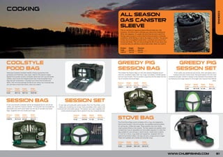 COOKING




                                                                                                                                                                                                                                                                                                                      COOKING
                                                                                                                                                              ALL SEASON
                                                                                                                                                              GAS CANISTER
                                                                                                                                                              SLEEVE
                                                                                                                                                              This is a simple but ingenious sleeve that provides two vital
                                                                                                                                                              functions. The first is that it will stop your stove from freezing up.
                                                                                                                                                              When this happens, it’s usually the time that you don’t want it to.
                                                                                                                                                              Having ready access to a stove that functions properly in freezing
                                                                                                                                                              conditions, while fishing, is vital to the angler’s comfort. The second
                                                                                                                                                              is that, due to its padded construction, it protects your stove from
                                                                                                                                                              knocks and dents. This not only prolongs the life of your stove, but
                                                                                                                                                              it ensures that you will have a stove that works, when you need it.

                                                                                                                                                              Product      Height         Diameter
                                                                                                                                                              Code         (cm/in)        (cm/in)
                                                                                                                                                              C00018       16/6.29        15/5.90




COOLSTYLE                                                                                                                                                  GREEDY PIG                                                                               GREEDY PIG
FOOD BAG                                                                                                                                                   SESSION BAG                                                                             SESSION SET
Featuring Coolstyle insulated metallic lining to guarantee food                                                                                            The Greedy Pig Session Bag is a new and cleverly designed pouch                      A full cutlery set combining two knives, forks and plates with a
protection and freshness. Easy clean. Ideal for the session angler.                                                                                        with two complete cutlery sets, two mugs, two plates, a bottle opener               multiuse tool and a hand towel. Flat packs easily to fit into most
Zipped front pocket contains complete utensil set with cup and bottle                                                                                      and two hand towels. The low profile is practical and fits easily into the   rucksacks/carryalls. Similar in design to the standard Chub Session Set
holders, hand towel and integral pocket tidy. External padded stove                                                                                        top of carryalls and travel bags.                                            but featuring two larger plates for the angler who requires that little bit
bag and fuel construction, it protects your stove from knocks and                                                                                                                                                                                                                                           extra.
dents. This not only prolongs the life of your stove, but it ensures that                                                                                  Product      Height       Depth      Width
you will have a stove that works, when you need it.                                                                                                        Code         (cm/in)      (cm/in)    (cm/in)                                                          Product      Height      Depth        Width
                                                                                                                                                                                                                                                                 Code         (cm/in)     (cm/in)      (cm/in)
                                                                                                                                                           C00071       29/11.4      9/3.54     52/20.4
Product     Height      Depth        Width                                                                                                                                                                                                                       CL58         38/14.96    5/1.96       28/11.02
Code        (cm/in)     (cm/in)      (cm/in)
CL33        30/11.8     30/11.8      70/27.55




SESSION BAG                                                                              SESSION SET
A new and cleverly complete utensil set designed pouch with all the            A very neat and extremely useful product from the Chub team. A full
cutlery you need for a serious session. The pouches are low profile for        cutlery set combining two knives, forks and plates with a spoon and
practicality and will fit quite easily into the top of carryalls and travel   multi-use tool with bottle opener. The session set is also supplied with
bags. Supplied with two towels and mugs.                                           a hand towel and packs flat to easily fit into any rucksack/carryall.

Product     Height      Depth        Width                                                             Product      Height     Depth        Width
Code
C00070
            (cm/in)
            26/10.23
                        (cm/in)
                        9/3.54
                                     (cm/in)
                                     38/14.9
                                                                                                       Code
                                                                                                       CL34
                                                                                                                    (cm/in)
                                                                                                                    25/9.84
                                                                                                                               (cm/in)
                                                                                                                               5/1.96
                                                                                                                                            (cm/in)
                                                                                                                                            27/10.6        STOVE BAG
                                                                                                                                                           The Chub Stove Bag comes complete with a mug, two teaspoons,
                                                                                                                                                           hand towel housed in the front pocket, two padded external pockets
                                                                                                                                                           for storing tea, coffee and sugar. These pockets also have handy
                                                                                                                                                           mesh pockets fitted on the outside. The fully zipped and padded stove
                                                                                                                                                           compartment has an adjustable and removable separator to make this
                                                                                                                                                           bag suitable for use with gas or petrol stoves. Inside there is plenty
                                                                                                                                                           of room for a stove, mug, kettle and equipment. Supplied with two
                                                                                                                                                           external fuel bottle holders, this bag will carry a large amount of gear.
                                                                                                                                                           Fitted with padded carry handle and shoulder strap.

                                                                                                                                                           Product      Height       Depth      Width
                                                                                                                                                           Code         (cm/in)      (cm/in)    (cm/in)
                                                                                                                                                           CL30         25/9.84      30/11.81   40/15.74




                                                                                                                                                                                                                                        WWW.CHUBFISHING.COM                                                       61
 