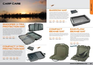 CARP CARE




                                                                                                                                                                                                                                           CARP CARE
                                                                                                    FOR
                                                                                              NEW   0
                                                                                                201




                                                                                      BARROW MAT
                                                                                      A very large mat dedicated for use with barrows. Based around the
                                                                                      design of our Snooper™ X-tra Protection Mat this mat is sure to
                                                                                      become popular with barrow users and syndicate owners alike due to
                                                                                      its large size and added protective features. The mat has extra thick
                                                                                      base padding plus semi rigid raised sides which are also well padded
                                                                                      for extreme protection. It also features a full sized safety flap for
                                                                                      securing and calming. The flap is fully secure to ensure total control of
                                                                                      the fish while on the mat. Webbing straps with padded carry handle
                                                                                      allow the fish to be safely returned to the water after unhooking.

                                                                                      Product       Height     Length       Width     Weight
                                                                                      Code          (cm/in)    (cm/in)      (cm/in)   (kg/lb)
                                                                                      CBM010        18/7.1     110/43.3     80/31.5   3.8/8.4



SNOOPER X-TRA
PROTECTION MAT
                                                                                      COMPACT                                                                     EAZI-FLOW
This is a superb mat for even the largest of fish. A lot of thought has
gone into the design of this product, by some of the best anglers in
the industry. To start with, we’ve built-in some peg straps to stop the
mat blowing away. Follow this with a super soft foam base with ridged
sides to keep your catch safe. We have also included a fish securing/
calming/protection sheet secured by a simple Velcro type fastening.
                                                                                      BEANIE MAT                                                                  BEANIE MAT
This is the perfect addition to make sure that your fish stays safe,                  A mat which is simple in use but very effect when it comes to fish          The latest edition to our Easi-flow range of Carp care products and
and is not unduly stressed. The mat folds for easy transportation and                 safety and care. The middle section is built around 25mm foam with          accessories. A large mat which offers all round protection and safety
features the new Chub logo.                                                           raised outer edge generously filled with polystyrene beads. Folds           for Carp and all other large species. The mat has a thick high density
                                                                                      together with velcro fastening for easy carrying.                           foam inner for extra padding and ultimate protection. Outer perimeter
Product    Height     Length       Width                                                                                                                          is filled with polystyrene beads to form a raised cushion and keep the
Code       (cm/in)    (cm/in)      (cm/in)                                            Product    Height       Length      Width                                   fish safely in position.
C00074     10/3.93    140/55.11    90/35.4                                            Code       (cm/in)      (cm/in)     (cm/in)                                 A safety/ calming flap is built in and this features a mesh panel to
                                                                                      CUM020     7/2.75       110/43.3    70/27.5                                 easily keep the fish wet during warmer months while unhooking or
                                                                                                                                                                  retaining ready for weighing or photography. Complete with carry
                                                                                                                                                                  handles and pegging points for windy conditions.

                                                                                                                                                                  Product    Length     Width
                                                                                                                                                                  Code       (cm/in)    (cm/in)
                                                                                                                                                                  CUM030     132/52     85/33.4



COMPACT X-TRA                                                             NEW
                                                                                FOR
                                                                                  0
                                                                          201
PROTECTION MAT
The Compact X-tra Protection Mat is a smaller version of our popular
Snooper™ mat. Manufactured to the same high standard the Compact
protection mat is designed for the angler who does not require a large
mat and is ideal for day sessions or for stalking. The mat has raised
and cushioned sides and is fitted with an over flap which Velcro’s
down the sides of the mat for calming and added protection of the
fish. Pegging point on all corners for security in windy conditions.

Product     Height      Length      Width      Weight
Code        (cm/in)     (cm/in)     (cm/in)    (kg/lb)
CPM010      10/3.9      110/43.3    75/29.5    2.5/5.5




                                                                                                                                                                  WWW.CHUBFISHING.COM                                                      67
 