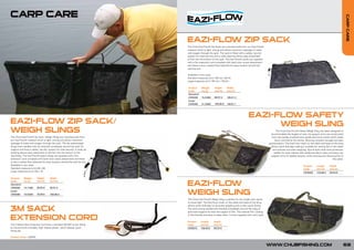 CARP CARE




                                                                                                                                                                                                                                      CARP CARE
                                                                             EAZI-FLOW ZIP SACK
                                                                             The Chub Eazi-Flow® Zip Sacks are manufactured from our Eazi-Flow®
                                                                             material which is light, strong and allows maximum passage of water
                                                                             and oxygen through the sack. The sack is fitted with a safety ‘zip-clip’
                                                                             system for total security and a wide opening allows easy placement
                                                                             of fish into the bottom of the sack. The Eazi-Flow® sacks are supplied
                                                                             with a 5m extension cord complete with bank stick screw attachment
                                                                             and there is also a safety float attached for easy location should the
                                                                             sack be lost.

                                                                             Available in two sizes:
                                                                             Standard measures (cm) 105 (w) x 80 (h)
                                                                             Large measures (cm) 145 (w) x 100 (h)

                                                                             Product      Weight      Height      Width
                                                                             Code         (oz/g)      (cm/in)     (cm/in)
                                                                             Standard:
                                                                             CWS030       15.9/450    80/31.5     105/41.3
                                                                             Large:
                                                                             CWS040       21.2/600    100/39.8    145/57.1




                                                                                                                                       EAZI-FLOW SAFETY
EAZI-FLOW ZIP SACK/                                                                                                                          WEIGH SLING
WEIGH SLINGS                                                                                                                                                     The Chub Eazi-Flow® Safety Weigh Sling has been designed to
                                                                                                                                                            accommodate the largest of carp. Its support arms are constructed
The Chub Eazi-Flow® Zip Sack / Weigh Slings are manufactured from                                                                                            from top quality anodised aero grade aluminium poles which break
our Eazi-Flow® material which is light, strong and allows maximum                                                                                               down and fold at the centre, allowing compact storage and easy
passage of water and oxygen through the sack. The zip sacks/weigh                                                                                        transportation. The Eazi-Flow mesh on the sides and base of the sling
slings have handles that are stitched completely around the sack for                                                                                        allows quick drainage making it suitable for resting fish in the water
support and have a safety ‘zip-clip’ system for total security. A wide zip                                                                                    and ensures accurate weighing. Zips at both ends have protection
opening allows easy placement of the fish into the bottom of the                                                                                               baffles for easy release with additional Velcro tabs just below the
sack/sling. The Eazi-Flow® sacks/ slings are supplied with a 5m                                                                                             support arms for added security while carrying and returning fish to
extension cord complete with bank stick screw attachment and there                                                                                                                                                       the water.
is also a safety float attached for easy location should the sack be lost.
Available in two sizes:                                                                                                                                                                    Product      Length       Depth
Standard measures (cm) 95 x 65                                                                                                                                                             Code         (cm/in)      (cm/in)
Large measures (cm) 100 x 75                                                                                                                                                                                         63/24.8
                                                                                                                                                                                           CWS020       123/48.4

Product     Weight       Height       Width

                                                                             EAZI-FLOW
Code        (oz/g)       (cm/in)      (cm/in)
Standard:
CWS050      14.1/400     65/25.6      95/37.4
Large:
CWS060      15.9/450     75/29.5      100/39.4                               WEIGH SLING
                                                                             The Chub Eazi-Flow® Weigh Sling is perfect for the angler who wants
                                                                             to travel light. The Eazi-Flow mesh on the sides and base of the sling
                                                                             allows quick drainage for accurate weighing and is also quick drying.
3M SACK                                                                      The ultra strong handles are stitched completely around the sling to
                                                                             give total support for even the largest of fish. The internal PVC coating


EXTENSION CORD
                                                                             is fish-friendly and easy to keep clean. Comes supplied with carry case.

                                                                             Product     Length      Depth
The 3 Metre Sack Extension Cord has a standard 3/8 BSF screw fitting         Code        (cm/in)     (cm/in)
at one end and a durable, high impact plastic, quick release/ quick          CWS010      100/39.8    65/25.6
fixing clip.

Product Code: C00034


                                                                                                                                                         WWW.CHUBFISHING.COM                                                      69
 