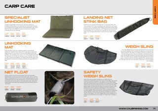 CARP CARE




                                                                                                                                                                                                                                 CARP CARE
SPECIALIST                                                                LANDING NET
UNHOOKING MAT                                                             STINK BAG
A large but lightweight unhooking mat with foam padding for               Imagine you are catching fish all day and it’s time to go home. Your
protection and fish safety. Manufactured from fish friendly materials,    net is covered in fish slime, and dripping wet. Would you want to just
the mat features four pegging points, strong elasticated straps which     throw it in your car? Imagine water dripping everywhere and fish slime
allow the mat to be folded for compact carrying and is supplied           oozing around the boot of your car... we thought not, so we produced
complete with its own carry bag.                                          a net stink bag. This is so at the end of the day, your net can be put
                                                                          away in your rod bag without fear of making your car, and/or rod bag
Product     Height       Depth       Width                                stink!
Code        (cm/in)      (cm/in)     (cm/in)
CUM010      2.5/0.98     50/19.6     93/36.6                              Product     Length      Diameter
                                                                          Code        (cm/in)     (cm/in)
                                                                          C00019      115/45.2    11/4.33




UNHOOKING
MAT                                                                                                                                                             WEIGH SLING
                                                                                                                                                          The Chub Weigh Sling is manufactured using the most up-to date
Featuring 25mm thick foam padding covered in a fish-friendly
                                                                                                                                                      fish-friendly materials which provide total assurance for security and
waterproof material on both sides which is also easy to wipe clean.
                                                                                                                                                       safety of the fish. The design and shape of the sling combined with
Pegging points on all corners for the low profile pegs that are also
                                                                                                                                                        the ultra strong handles, which are stitched completely around the
supplied. The unhooking mats come in two sizes, Standard and Large.
                                                                                                                                                      sling, including the underside, give total support for even the largest
The Standard mat will take the majority of carp and barbel. The Large
                                                                                                                                                      of fish. The weigh sling has excellent drainage facilities which allows
is a real monster mat suitable for the largest carp and pike. Both mats
                                                                                                                                                      water to disperse easily for accurate weighing. PVC coating prevents
are supplied in waterproof carrybags complete with peg holders and
                                                                                                                                                    any damage to the fish and is also easy to keep clean. Comes supplied
pegs.
                                                                                                                                                                                                                with carrybag.

Product     Height       Depth       Width
                                                                                                                                                                                       Product     Length       Depth
Code        (cm/in)      (cm/in)     (cm/in)
                                                                                                                                                                                       Code        (cm/in)      (cm/in)
CA32        2.5/0.98     50/19.6     98/38.5
                                                                                                                                                                                       CA14        100/39.4     62/24.4
CA33        2.5/0.98     67/26.3     105/41.3




NET FLOAT                                                                 SAFETY
Simply unscrew the block and fit the Net Float onto the handle.
Replace block and secure by using the elastic strap. Once in position
tighten drawstrings and trim to suit. If your landing net does not have
                                                                          WEIGH SLING
a detachable block just slide the Net Float up from the bottom end of     Built to the same excellent standard as our weigh sling but
the handle and secure as above. Extremely useful when netting fish        incorporating reinforced support bars along the top edge. Zips at both
single-handed as the Net Float will support the net making it easy to     ends have protection baffles for easy release and the Safety Weigh
manoeuvre.                                                                Sling also features Velcro strips just below the support bars for added
                                                                          security while carrying and returning the fish to the water. Fine mesh
Product     Length       Diameter                                         patches below the zips allow the sling to be used as a retainer while
Code        (cm/in)      (cm/in)                                          preparing the fish for weighing or photography. At the base there
                                                                          is a safe drainage system which allows water to escape quickly for
C00030      22/8.66      6.5/2.55
                                                                          accurate weighing. Manufactured with a fish-friendly PVC coating and
                                                                          strong webbing handles which are stitched completely around the
                                                                          sling for total support. The Safety Weigh Sling comes supplied with a
                                                                          waterproof carrybag and rolls up neatly to fit easily into a rod bag or
                                                                          quiver.

                                                                          Product     Length      Depth
                                                                          Code        (cm/in)     (cm/in)
                                                                          CA30        106/41.7    50/19.7




                                                                                                                                                    WWW.CHUBFISHING.COM                                                      71
 