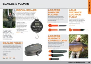 SCALES & FLOATS
SCALES & FLOATS

                                              DIGITAL SCALES                                                            LOCATOR                                                       LONG
                                              The Chub Digital Scales are perfectly designed for the modern day
                                              specialist & specimen angler. A 30kg/66lb capacity in 25g/1oz divisions
                                              provides a high level of accuracy and the generous zero/tare facility
                                                                                                                        MARKER                                                        DISTANCE
                                              will accommodate the largest of weigh slings. The load stability
                                              recognition and hold facility makes the weighing and recording
                                              process quick and simple to use. The scale has a large backlit digital
                                                                                                                        FLOATS                                                        LOCATOR
                                              LCD display which is easy to read and can be simply converted from
                                              Kg to Lbs. Scale operation is via four push buttons which are also
                                              backlit for easy use in darkness. A dedicated on/off switch and auto
                                                                                                                        Manufactured from a very dense but buoyant material,
                                                                                                                        both Markers cast extremely well and have a hi-vis finish.
                                                                                                                        The Markers come in two sizes, the size 1 is a slimmer
                                                                                                                                                                                      FLOAT
                                                                                                                        model designed for use at distance. The size 2 is a bulkier   Designed for use at extreme range. Super buoyant high
                                              power off function ensure maximum battery life. A compact
                                                                                                                        and more buoyant float ideal for medium to close range        impact body ensures that the float rises rapidly giving
                                              yet tough polycarbonate body and stainless steel hook and
                                                                                                                        and for fishing weedier areas.                                exceptional visibility even in rough open water conditions.
                                              weigh bar point complete the impressive list of features.
                                                                                                                                                                                      The steel spine and aerodynamic shape increase air
                                                                                                                        Product Code: LM[+ Size] Size: 1/2                            stability during casting, this, combined with the unique
                                              • 30kg/66lb x 25g/1oz Capacity
                                                                                                                                                                                      rotating flights, allows the float to fly like a dart giving
                                              • Load stability recognition and hold
                                                                                                                                                                                      maximum range and pinpoint accuracy.
                                              • 50 weight memory
                                              • Generous Zero/tare facility
                                                                                                                                                                                      Product Code: LM4
                                              • Large easy ready digital LCD display
                                              • Active backlit buttons and display
                                              • Dedicated on off switch
                                              • Auto power off function maximizes
                                                battery life
                                              • Polycarbonate Body with stainless
“A COMPACT,                                     steel hook and hang point
                                              • Dual power source for memory backup
TOUGH AND
RELIABLE SET                                  Product Code: CDS010

OF SCALES THAT
I HAVE TOTAL
FAITH IN AND                                                                                                            LOCATOR
WOULD HIGHL  Y
RECOMMEND.”                                                                                                             SURFACE
                                                                                                                        CONTROLLERS
SCALES POUCH                                                                                                            Manufactured from a dense but buoyant and hard-wearing
                                                                                                                        material like the Marker Floats. The controllers are
                                                                                                                        individually made and tested to maintain the correct ‘ride
Neatly padded pouch that is specifically designed for the safe and                                                      height’ on the surface. Weights are fitted internally and
easy transport of Chub digital scales. The pouch has two double                                                         the controllers are tapered to ensure smooth casting and
zipped compartments which allow accessories such as weigh bars,                                                         less splash on entry. Available in three sizes.
forceps and medication to be stored alongside the scales for use
when unhooking and weighing. The pouch is manufactured from 600D                                                        Product Code: LC[+ Size] Size: 1/2/3
waterproof material and also features 5mm foam padding for added
protection. Chub lining, zip pullers and logo come as standard.

•   600 D waterproof material
•   Chub lining
•   Chub embroidered logo
•   Chub zip pullers
•   Black trim
•   24 x 13 x 7cm

Product      Height     Depth     Width
Code         (cm/in)    (cm/in)   (cm/in)
CDSP010      13/5.11    7/2.75    24/9.44




                                                                                                                                                                                      WWW.CHUBFISHING.COM                                            73
 
