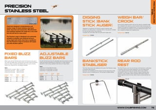PRECISION STAINLESS
PRECISION                                                                                                NEW
                                                                                                         201
                                                                                                               FOR
                                                                                                                 0


STAINLESS STEEL




                                                                                                                                                                                                                                                                                                                 STEEL
                                                                                                                                                     DIGGING                                                                    WEIGH BAR/
                                                                                                                                                     STICK (BANK                                                                CROOK
    Chub have designed a comprehensive and                                                                                                           STICK AUGER)                                                               Dual purpose weighing system that can be used as a standard weigh
                                                                                                                                                                                                                                bar or adapted to be used as a hook crook by simply unscrewing one
                                                                                                                                                                                                                                handle and revealing a threaded section, this can then be attached to a
    modern range of robust stainless steel bank                                                                                                      Designed to compliment the Precision range of stainless steel              storm pole/landing net handle for accurate weighing and support. The
    sticks, buzz bars and accessories. Manufactured                                                                                                  products. For drilling holes in extremely hard or rocky ground. Suitable   bar is supplied complete with weighing hook.
    from polished stainless the range has a very solid                                                                                               for use with bank sticks, bivvy poles etc.
                                                                                                                                                     Complete with removable T-Bar and solid screw Auger point.                 Product Code: CSS120
    feel and will last for many years.
                                                                                                                                                     Product Code: CSS050
    The Precision range is designed to be extremely
    versatile so whether your preferred set-up is
    using single bank sticks, buzz bars or goalposts
    then the Precision range of products will supply
    you with all these options.




FIXED BUZZ                                                                  ADJUSTABLE
BARS                                                                        BUZZ BARS
When used with the Precision bank sticks the fixed buzz bars give a
very solid and stable set-up. All buzz bars are sold in pairs and feature
                                                                            As with the fixed buzz bars the adjustable sets have protective thread
                                                                            collars but feature extending arm extensions if a wider spread is
                                                                                                                                                     BANKSTICK                                                                  REAR ROD
                                                                                                                                                     STABILISER                                                                 REST
screw on collars to protect the threads when not in use or during           required or when using a goalpost style set-up on large waters.
transit. Two, three and four rod designs available.
                                                                            Sizes:
Sizes:                                                                      2 Rod Front 7 inches Back 6 inches                                       The Chub robust bank stick stabiliser forms part of the Precision range    The Chub Precision rear rod rest has been machined from a solid piece
2 Rod Front 8 ½ inches    Back 7 ½ inches                                   3 Rod Front 10 inches Back 12 inches                                     of stainless steel products.                                               of stainless steel and has been designed for use with abbreviated
3 Rod Front 15 inches     Back 13 inches                                    4 Rod Front 17 inches Back 19 inches                                     Anti-twist. An invaluable aid when using a buzz bar type set-up while      or slim Japanese shrink-wrap rod handles. Built to last a lifetime
4 Rod Front 22 inches     Back 20 inches                                                                                                             fishing on hard or unstable ground. Twin prongs for added stability.       and styled to match our ‘chunky’ precision range of stainless steel
                                                                            Product     Rod         Front            Back                                                                                                       products. It also includes a 20mm stainless steel locking collar for
Product     Rod          Front        Back                                  Code                    (in)             (in)                            Product Code: CSS040                                                       perfect alignment and a non-slip rubber lining to protect polished rod
Code                     (in)         (in)                                  CSS090      2           7                6                                                                                                          blanks.
CSS060      2            8.5          7.5                                   CSS100      3           10               12
CSS070      3            15           13                                                                                                                                                                                        Product Code: CSS130
                                                                            CSS110      4           17               19
CSS080      4            22           20




                                                                                                                                                                                                                                WWW.CHUBFISHING.COM                                                       75
 