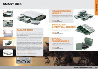 SMART BOX




                                                                                                                                                                                                                                 SMART BOX
                                                                                                                                  ACCESSORIES
                                                                                                                                  BOXES
                                                                                                                                  The accessory boxes have a unique one touch easy out system with
                                                                                                                                  snap shut individual clear lids which allow easy access and help avoid
Unique one touch easy out                                                                                                         tackle loss. Each pack contains three different large boxes which
system.                                                                                                                           have 2 – 4 and 8 compartments plus two smaller boxes which have 4
                                                                                                                                  individual compartments.

                                                                                                                                  Product Code: CSB030
                                                                                                                                  Model: Internal Boxes (Pack of 5)




                                                                                                                                  SHALLOW
Individual clear lids with flat hinge
system.
                                                                                                                                  INTERNAL BOXES
                                                                                                                                  The boxes have a curved base that allows them to be easily removed

                                        SMART BOX                                                                                 from your tackle box and each compartment has an individual snap
                                                                                                                                  tight lid to give quick access. Comes supplied in a pack of two.
                                        The Chub Smart Box™ is a comprehensive tackle box, which allows the angler to be
                                                                                                                                  Product Code: CSB040
                                        organised and keep all the necessary rig items and components stored safely and
                                                                                                                                  Model: Shallow Int 8 Box (Pack of 2)
                                        securely. The systematic design has many features, which have been carefully thought
                                        out to ensure the best use of space. Internal accessory boxes have a unique one touch
                                        system, making them easy to access.

Moulded rulers are graduated in         Included with the complete set are, 2 - 4 and 8 compartment large accessory boxes


                                                                                                                                  SPOOL
mm and inches for precise rig           and two smaller 4 compartment boxes. There are also two shallow 8 compartment
tying.                                  boxes that are perfect for storing very small items of tackle such as swivels, beads
                                        and rig rings. The complete system also comes with 8 spool dispensers, perfect for
                                        the angler who needs to store a multitude of hooklength materials, PVA or leaders.

                                        A cleverly designed hinge system allows the box lid to fold flat forming a tray for rig
                                                                                                                                  DISPENSERS
                                        assembly. Also built into the lid are two rulers for precise rig assembly and a groove    The dispensers allow the angler to store their own choice of
                                        seal around its edge that is water resistant when shut. The box is safely and tightly     hooklength materials, PVA or leader and also come with a sharp cutter
                                        sealed with two flush fitting “sure-shut” clips.                                          which will deal with the toughest of hooklength materials. Each pack
                                                                                                                                  contains three dispensers.
                                        The Chub Smart Box™ is supplied either as a complete system featuring seven
Spool dispensers complete with                                                                                                    Product Code: CSB050
                                        assorted internal accessory boxes and eight spool dispensers or just the Smart Box™
its own cutter and spool.                                                                                                         Model: Spool Dispensers (Pack of 3)
                                        base on its own to suit personal preference. The internal accessory boxes are available
                                        separately in an assorted pack of five and pack of two for the shallow accessory
                                        boxes. The spool dispensers are available in packs of three.

                                        Product     Model                     Dimensions
                                        Code                                  (cm/in)
                                        CSB010      Smart Box (Complete)      29x24x5.3/11.41x9.45x2.09
                                        CSB020      Smart Box                  -


Individual snap tight lids allow
easy access and help avoid tackle
loss.




                                                                                                                                                                                                           WWW.CHUBFISHING.COM   77
 