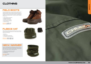 CLOTHING




                                                                                                CLOTHING
FIELD BOOTS
The Chub Field Boots feature a tough waterproof moulded sole with
hardwearing leather upper. A Thinsulate™ thermal lining provides
comfort and warmth. The sole has been reinforced for durability and
the deep non slip tread can be used in all terrains. A large black pull
tag allows you to slide these boots on quickly and easily. Available in
UK sizes 6 to 12.

•   Tough waterproof moulded sole
•   Hardwearing leather upper
•   Thinsulate™ thermal lining
•   Deep all-terrain non slip tread
•   Very comfortable and durable
•   Large back pull-tag

Product Code: CFBUK[+ Size]
Sizes (UK): 6/7/8/9/10/11/12




FLEECE HAT
Need to keep your head warm in all conditions? Then you need one
of these! A classically styled beanie hat in 100% polyester pre-piled
fleece with turn back brim.

•   Beanie hat
•   One size fits all
•   100% polyester pre-piled fleece
•   Turn back brim with Chub logo icon

Product Code: C00011 Colour: Green
Product Code: C00010 Colour: Black




NECK WARMER
Made from 100% polyester pre-pilled fleece, to achieve maximum
warmth, this Neck Warmer has a cord adjustment to allow the user to
seal out drafts, with a cord lock to secure in place. The cord can be
drawn in and locked in place to create a fleece hat.

• 100% polyester pre-pilled fleece in green
• Cord adjust neck collar with cord lock
• One size fits all

Product Code: C00013
Colour: Green




                                                                          WWW.CHUBFISHING.COM   83
 