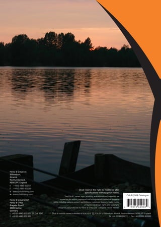 Hardy & Greys Ltd.
Willowburn,
Alnwick,
Northumberland,
NE66 2PF, England
t +44 (0) 1665 602771
f +44 (0) 1665 602389
                                                                        Chub reserve the right to modify or alter
e sales@chubfishing.com
                                                                             specifications without prior notice.
w www.chubfishing.com                                                                                                           CHUB 2009 Catalogue
                                                        The CHUB® name, logo, products and promotional materials are
Hardy & Greys GmbH                                 protected by various registered and unregistered intellectual property
Hardy & Greys                             rights including patents, patent applications, registered designs, trade marks,
Brageler Forst 7                                                               unregistered design rights and copyright.
49393 Lohne                                     Designed and produced by Hardy & Greys Ltd. Designer: Rosie Worrall.        6     17075 42908           9

Germany
t: +49 (0) 4442-802-920 SP Dial: (0)41   Chub is a wholly owned subsidiary of                       , Willowburn, Alnwick, Northumberland. NE66 2PF England
                                                                                                                                                   .
f: +49 (0) 4440-802-920                                                                                     Tel +44 (0)1665 602771 - Fax +44 (0)1665 602389
 