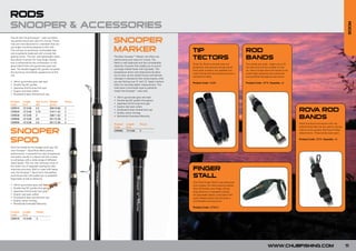 RODS
SNOOPER & ACCESSORIES




                                                                                                                                                                                                                                             RODS
                                                            SNOOPER
The all new Chub Snooper™ carp rod offers
top performance and value for money. These
rods are manufactured to a standard that any
top angler would be pleased to fish with.
The rod has an extremely comfortable feel
and is perfectly balanced with a lovely fish-
                                                            MARKER                                           TIP                                        ROD
playing action. The slim and lightweight blank
has plenty of power for long range casting
                                                            The New Snooper™ Marker rod offers top
                                                            performance and value for money. The             TECTORS                                    BANDS
and is enhanced by the combination of the                   blank is well balanced and has considerable
                                                                                                             Chub Tip Tectors provide total rod         Two bands per pack. Larger one to fit
gloss black finish and gunsmoke grey reel                   reserves of power that enable you to punch
                                                                                                             protection and security during transit.    the butt end and the smaller for the
seat. The double legged SIC guides complete                 out large marker floats with big leads. The
                                                                                                             Each pack contains two padded non-         tip. Velcro straps allow the bands to be
the stunning minimalistic appearance of the                 progressive action and responsive tip allow
                                                                                                             crush rod tip and butt protectors plus a   pulled tight stopping rod movement
rod.                                                        you to pick up the subtle knocks and tell-tale
                                                                                                             rod band to keep.                          and possible damage during transit.
                                                            changes in resistance that reveal exactly what
•   18mm gunsmoke grey reel seat                            you are fishing over. 6” and 12” depth markers
                                                                                                             Product Code: CA36                         Product Code: CR18 Quantity: x2
•   Double leg SIC guides                                   allow for accurate depth measurement. The
•   Japanese shrink-wrap butt grip                          rods have a minimalist style to perfectly
•   Duplon reel seat collars                                match the Snooper™ carp rods.
•   Anodised & laser etched butt cap
                                                            •   18mm gunsmoke grey reel seat
                                                            •   Double leg SIC guides throughout
Product     Length      Test Curve     Weight      Pieces
Code        ft/m        (lb)           (g/oz)               •   Japanese shrink-wrap butt grip
                                                            •   Duplon reel seat collars
CSR010
CSR020
            12’/3.66
            12’/3.66
                        2.5
                        2.75
                                       309/10.89
                                       319/11.25
                                                   2
                                                   2
                                                            •
                                                            •
                                                                Anodised & laser etched butt cap
                                                                Quality velvet rod bag
                                                                                                                                                                                                   ROV ROD
                                                                                                                                                                                                      A
CSR030
CSR040
            12’/3.66
            12’/3.66
                        3
                        3.5
                                       338/11.92
                                       351/12.38
                                                   2
                                                   2
                                                            •   Worldwide Extended Warranty
                                                                                                                                                                                                   BANDS
CSR050      13’/3.96    3.5            351/12.38   2
                                                            Product       Length     Pieces                                                                                                        Multi-functional rod bands with clip
                                                            Code          ft/m                                                                                                                     attachments that can be used to secure

SNOOPER                                                     CSR060        12’/3.66   2                                                                                                             rods to most quivers that have D-Ring
                                                                                                                                                                                                   attachments. Three bands each pack.


SPOD                                                                                                                                                                                               Product Code: CR19 Quantity: x3


Don’t be fooled by the budget price tag, the
new Snooper™ Spod Rod offers serious
performance. A powerful but also progressive
rod action results in a Spod rod that is easy
to compress with a wide range of different                                FOR
                                                                    NEW 0
sized Spods. This not only removes most of                          201
the strain out of repeated casting but also
improves accuracy. Built to cope with heavy
use, the Snooper™ Spod rod is the perfect
                                                                                                             FINGER
work-horse that will enable you to establish
large beds of bait at distance.
                                                                                                             STALL
                                          FOR
                                                                                                             The Chub Finger Stall is manufactured
•   18mm gunsmoke grey reel seat NEW 0
•   Double leg SIC guides throughout 20
                                        1                                                                    from supple, but hard-wearing leather
                                                                                                             that will protect your finger during
•   Japanese shrink-wrap butt grip                                                                           long distance or repeated casting.
•   Duplon reel seat collars                                                                                 An adjustable elastic wrist band with
•   Anodised & laser etched butt cap                                                                         quick release press stud ensures a
•   Quality velvet rod bag                                                                                   comfortable and secure fit.
•   Worldwide Extended Warranty
                                                                                                             Product Code: CFS010
Product     Length      Pieces
Code        ft/m
CSR070      12’/3.66    2




                                                                                                                                                                            WWW.CHUBFISHING.COM                                             11
 