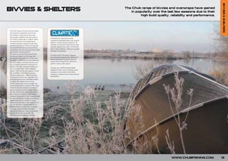BIVVIES & SHELTERS
BIVVIES & SHELTERS                                                                          The Chub range of bivvies and overwraps have gained
                                                                                               in popularity over the last few seasons due to their
                                                                                                     high build quality, reliability and performance.




The Chub range of bivvies and overwraps
have gained in popularity over the last
few seasons mainly due to their high
build quality, reliability and performance.
                                               Climatex® is a high performance
The Cyfish in particular is a classic which
                                               waterproof breathable fabric that remains
has stood the test of time gaining an
                                               stable in varying climate conditions. Its
enviable reputation along the way while
                                               Polyester construction reacts less in heat
constantly being one of the most popular
                                               and also absorbs less water so stretches
and respected bivvies out there offering
                                               less in wet conditions; offering increased
outstanding value for a bivvy of such a high
                                               strength and durability.
specification and dimensions.
This year we are launching several new
                                               Its finely woven 150 denier polyester
bivvies and shelters to the range with
                                               yarn structure increases the waterproof
the top end Vizor being one of the most
                                               performance and a tough PU backing
complete systems that we have produced.
                                               means that Climatex® will continue to
The Vizor itself is manufactured from our
                                               perform season after season.
own Climatex breathable material and is
packed with many features including our
                                               Climatex has a DWR (Durable Water
new and unique Back Draft Ventilation
                                               Repellent) finish, which increases water
System which allows the angler to control
                                               beading on the surface of the fabric,
the conditions inside the bivvy to suit
                                               stopping it wetting out and improving the
personal preferences. With its cranked
                                               breathability.
front porch the Vizor has a dramatic look
while giving that extra protection needed
whatever the weather throws at us.
For the more price conscious angler we
have introduced the versatile S-Plus range.
These bivvies and shelters are based on
the ever popular pramhood style system.
All have very modern design features to
give maximum protection and stability.
Optional Overwraps for the complete range
are also available so whether your fishing
requires the use of a shelter or a bivvy
there will be an option in the range to suit
you. As with all our bivvies there are no
added extras to buy, all come complete
with pegs, poles and groundsheets.
 We are sure that the S-plus range along
with all our bivvies will prove to be
extremely popular with you this year.




                                                                                                                         WWW.CHUBFISHING.COM            13
 