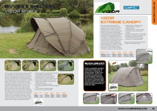 BIVVIES & SHELTERS
BIVVIES & SHELTERS
VIZOR BIVVY
             FOR
       NEW     0
        201
                                                                                                                                                           VIZOR
                                                                                                                                                           EXTREME CANOPY
                                                                                                                                                           Enhance the performance of the Vizor              • Manufactured from Climatex® high
                                                                                                                                                           bivvy with the matching Extreme Canopy,             performance fabric 10,000 mm
                                                                                                                                                           designed to give you even more room and             Hydrostatic Head
                                                                                                                                                           added protection in extreme conditions.           • Unique Back Draft™ Ventilation System
                                                                                                                                                           Manufactured from our exclusive Climatex®         • Full front set of clear window panels
                                                                                                                                                           (10,000 mm Hydrostatic head) breathable             included
                                                                                                                                                           fabric the Extreme Canopy virtually eliminates    • Full zip-on/off mosi panel in ‘rip stop’ mesh
                                                                                                                                                           condensation during changeable weather            • Supplied with crescent porch groundsheet
                                                                                                                                                           conditions. The versatile door system is fully    • Completely removable door system
                                                                                                                                                           removable and is complete with clear and          • Full set of heavy duty T-pegs included
                                                                                                                                                           mosi window options. Both the door and side       • One and two man options available
                                                                                                                                                           windows utilise our exclusive green mesh
                                                                                                                                                           mosi-panels. The canopy also features our         The Vizor Extreme Canopy also incorporates
                                                                                                                                                           unique rear Back draft™ Ventilation System        the Back Draft Ventilation System.
                                                                                                                                                           that is double zipped and allows you to adjust
                                                                                                                                                           the amount of airflow through the bivvy
                                                                                                                                                           during warm or sunny conditions. Supplied
                                                                                                                                                           with full set of T-pegs and porch groundsheet.

                                                                                                                                                           Product  Size          Height       Width        Depth        Weight
                                                                                                                                                           Code                   (m/ft)       (m/ft)       (m/ft)       (kg/lb)
                                                                                                                                                           CVBEX010 1 man         1.35/4.43    2.8/9.18     3.45/11.32   4/8.80
                                                                                                                                                           CVBEX020 2 man         1.45/4.76    3.0/9.51     3.75/12.30   4.5/9.90




                                                                                                                                                                                         FOR
                                                                                                                                                                                   NEW  0
                                                                                                                                                                                    201

                                                                                                                                 At last an adaptable ventilation
                                                                                                                                 system that doesn’t leak. No
                                                                                                                                 more Velcro or rolling up of
                                                                                                                                 window panels. Simply unzip
The Vizor, Chub’s latest advanced bivvy system has taken      • Manufactured from Climatex® high performance
                                                                                                                                 the Back Draft™ panel from
bivvy development to a new level with its radical and           fabric 10,000mm Hydrostatic Head
                                                                                                                                 the centre to adjust the size
innovative design concepts that offer even more comfort,      • Enlarged Storm Peak for wider protection
                                                                                                                                 of the ventilation window for
protection and adaptability. The Climatex® (10,000 mm         • Unique Back Draft™ Ventilation System
                                                                                                                                 the level of airflow you require.
Hydrostatic head) high performance breathable canopy is       • Full front set of clear window panels included
                                                                                                                                 This system is extremely quick
now complemented by the unique Back Draft™ Ventilation        • Full zip-on/off mosi panel in ‘rip stop’ mesh
                                                                                                                                 and easy to adjust and is 100%
System. This system allows you to quickly and easily          • Supplied with In-line Bivvy Tension Bars with
                                                                                                                                 waterproof due to its contoured
adjust the level of airflow through the bivvy to keep you       double locking screws
                                                                                                                                 shape and fully elasticated zip
comfortable whatever the weather throws at you. The           • Completely removable door system
                                                                                                                                 protection baffle.
cranked front pole enlarges the storm peak for wider          • Heavy duty groundsheet with elasticated pegging
protection and the full set of clear windows provides           system
improved visibility even during the wettest conditions.       • Full set of heavy duty T-pegs included
Built around a sturdy 16mm 5 section frame, engineered        • One and two man options available
from 6061 Aluminium with quick release joints and collars
it’s guaranteed to be a rock solid set up. As with all Chub   Product   Size      Height      Width      Depth       Weight
bivvies, the Vizor is extremely versatile and is supplied     Code                (m/ft)      (m/ft)     (m/ft)      (kg/lb)
complete with interchangeable front panels and a door         CVB010    1 man     1.35/4.43   2.8/9.18   2.35/7.71   8.6/18.92
system that provides many options for whichever setup         CVB020    2 man     1.45/4.76   3.0/9.51   2.8/9.18    10/22.00
you prefer. Inline tension bars, heavy duty ground sheet,
tension strap and T-pegs also supplied as standard.




                                                                                                                                                                                               WWW.CHUBFISHING.COM                                             15
 