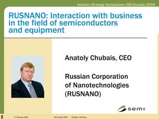 RUSNANO: Interaction with business  in the field of semiconductors  and equipment Anatoly Chubais, CEO  Russian Corporation  of Nanotechnologies (RUSNANO) Industry Strategy Symposium (ISS Europe) 2009 1-3 February 2009 ISS Europe 2009  -  Dresden, Germany 