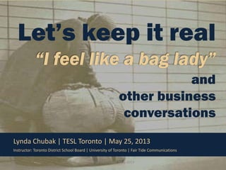 Let’s keep it real
and
other business
conversations
Lynda Chubak | TESL Toronto | May 25, 2013
Instructor: Toronto District School Board | University of Toronto | Fair Tide Communications
© Lynda Chubak, May, 2013

1

 