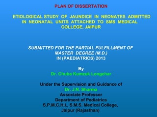 PLAN OF DISSERTATION ETIOLOGICAL STUDY  OF  JAUNDICE  IN  NEONATES  ADMITTED IN  NEONATAL  UNITS  ATTACHED  TO  SMS  MEDICAL  COLLEGE, JAIPUR   SUBMITTED FOR THE PARTIAL FULFILLMENT OF  MASTER  DEGREE (M.D.) IN (PAEDIATRICS) 2013 By Dr. Chuba Kumzuk Longchar Under the Supervision and Guidance of Dr. J.N. Sharma Associate Professor Department of Pediatrics S.P.M.C.H.I., S.M.S. Medical College,  Jaipur (Rajasthan)  