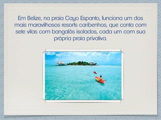 Em Belize, na praia Cayo Espanto, funciona um dos
mais maravilhosos resorts caribenhos, que conta com
sete vilas com bangalôs isolados, cada um com sua
                própria praia privativa.
 
