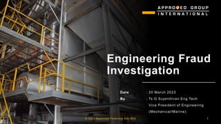 Engineering Fraud
Investigation
Date : 20 March 2023
By : Ts G Sujenthiran Eng Tech
Vice President of Engineering
(Mechanical/Marine):
© 2023 Approved Forensics Sdn Bhd 1
 