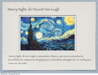 Starry Night, de Vincent Van Gogh
Starry Night, de Van Gogh, é uma pintura clássica, que invoca emoções da
serenidade do campanário da igreja para o abandono selvagem de cor usada para
o seu céu da noite.
quarta-feira, 11 de setembro de 2013
 