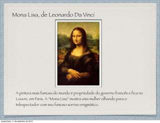 Mona Lisa, de Leonardo Da Vinci
A pintura mais famosa do mundo é propriedade do governo francês e fica no
Louvre, em Paris. A “Mona Lisa” mostra uma mulher olhando para o
telespectador com seu famoso sorriso enigmático.
quarta-feira, 11 de setembro de 2013
 