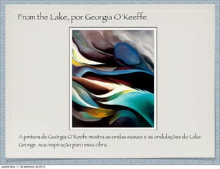 From the Lake, por Georgia O’Keeffe
A pintura de Geórgia O’Keefe mostra as ondas suaves e as ondulações do Lake
George, sua inspiração para essa obra.
quarta-feira, 11 de setembro de 2013
 