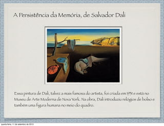 A Persistência da Memória, de Salvador Dali
Essa pintura de Dali, talvez a mais famosa do artista, foi criada em 1931 e está no
Museu de Arte Moderna de Nova York. Na obra, Dali introduziu relógios de bolso e
também uma figura humana no meio do quadro.
quarta-feira, 11 de setembro de 2013
 