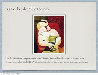 O Sonho, de Pablo Picasso
Pablo Picasso é um precursor do Cubismo é reconhecido como o artista mais
importante do século 20. A obra acima mostra bem suas características cubistas.
quarta-feira, 11 de setembro de 2013
 