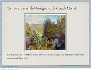 Canto do jardim de Montgeron, de Claude Monet
Esse quadro de Monet foi criado em 1877 e o artista captou a natureza sempre em
mudança de luz e cor.
quarta-feira, 11 de setembro de 2013
 