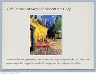 Café Terrace at Night, de Vincent Van Gogh
A pintura de Van Gogh retrata um café em Arles, hoje chamado Café Van Gogh, com
as cores quentes e a profundidade de perspectiva tão particular ao artista.
quarta-feira, 11 de setembro de 2013
 